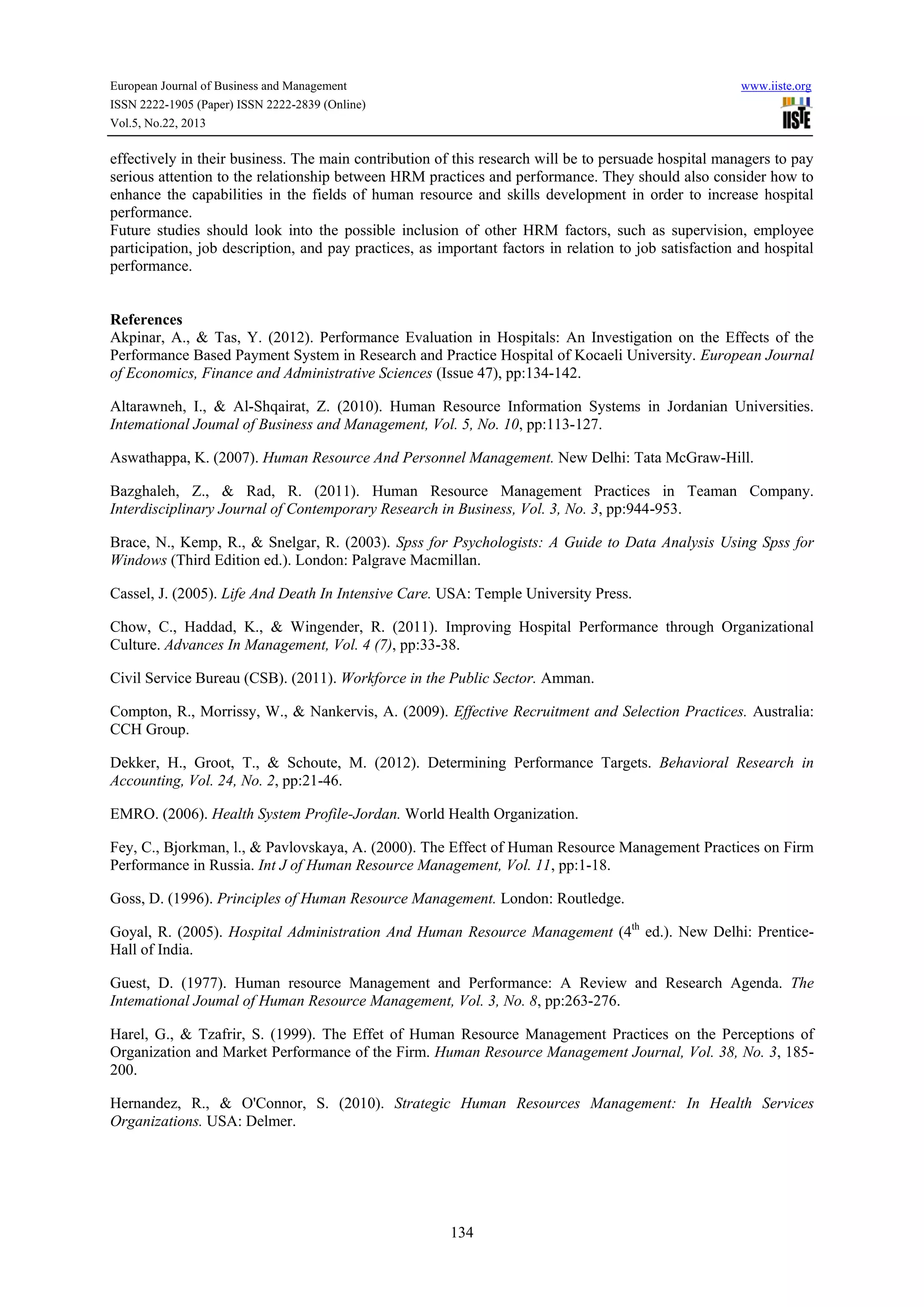 European Journal of Business and Management

www.iiste.org

ISSN 2222-1905 (Paper) ISSN 2222-2839 (Online)
Vol.5, No.22, 2013

effectively in their business. The main contribution of this research will be to persuade hospital managers to pay
serious attention to the relationship between HRM practices and performance. They should also consider how to
enhance the capabilities in the fields of human resource and skills development in order to increase hospital
performance.
Future studies should look into the possible inclusion of other HRM factors, such as supervision, employee
participation, job description, and pay practices, as important factors in relation to job satisfaction and hospital
performance.

References
Akpinar, A., & Tas, Y. (2012). Performance Evaluation in Hospitals: An Investigation on the Effects of the
Performance Based Payment System in Research and Practice Hospital of Kocaeli University. European Journal
of Economics, Finance and Administrative Sciences (Issue 47), pp:134-142.
Altarawneh, I., & Al-Shqairat, Z. (2010). Human Resource Information Systems in Jordanian Universities.
Intemational Joumal of Business and Management, Vol. 5, No. 10, pp:113-127.
Aswathappa, K. (2007). Human Resource And Personnel Management. New Delhi: Tata McGraw-Hill.
Bazghaleh, Z., & Rad, R. (2011). Human Resource Management Practices in Teaman Company.
Interdisciplinary Journal of Contemporary Research in Business, Vol. 3, No. 3, pp:944-953.
Brace, N., Kemp, R., & Snelgar, R. (2003). Spss for Psychologists: A Guide to Data Analysis Using Spss for
Windows (Third Edition ed.). London: Palgrave Macmillan.
Cassel, J. (2005). Life And Death In Intensive Care. USA: Temple University Press.
Chow, C., Haddad, K., & Wingender, R. (2011). Improving Hospital Performance through Organizational
Culture. Advances In Management, Vol. 4 (7), pp:33-38.
Civil Service Bureau (CSB). (2011). Workforce in the Public Sector. Amman.
Compton, R., Morrissy, W., & Nankervis, A. (2009). Effective Recruitment and Selection Practices. Australia:
CCH Group.
Dekker, H., Groot, T., & Schoute, M. (2012). Determining Performance Targets. Behavioral Research in
Accounting, Vol. 24, No. 2, pp:21-46.
EMRO. (2006). Health System Profile-Jordan. World Health Organization.
Fey, C., Bjorkman, l., & Pavlovskaya, A. (2000). The Effect of Human Resource Management Practices on Firm
Performance in Russia. Int J of Human Resource Management, Vol. 11, pp:1-18.
Goss, D. (1996). Principles of Human Resource Management. London: Routledge.
Goyal, R. (2005). Hospital Administration And Human Resource Management (4th ed.). New Delhi: PrenticeHall of India.
Guest, D. (1977). Human resource Management and Performance: A Review and Research Agenda. The
Intemational Joumal of Human Resource Management, Vol. 3, No. 8, pp:263-276.
Harel, G., & Tzafrir, S. (1999). The Effet of Human Resource Management Practices on the Perceptions of
Organization and Market Performance of the Firm. Human Resource Management Journal, Vol. 38, No. 3, 185200.
Hernandez, R., & O'Connor, S. (2010). Strategic Human Resources Management: In Health Services
Organizations. USA: Delmer.

134

 