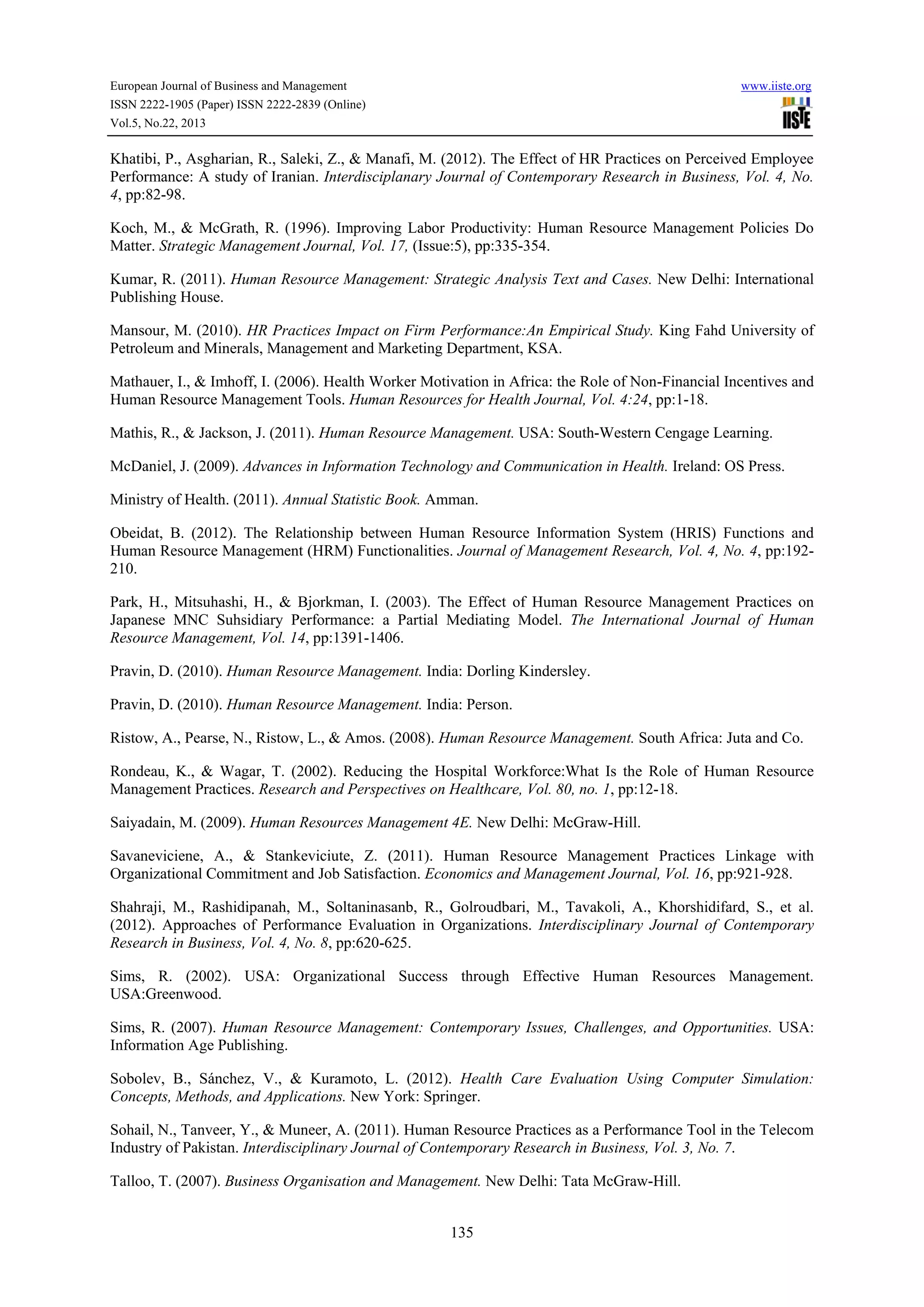 European Journal of Business and Management

www.iiste.org

ISSN 2222-1905 (Paper) ISSN 2222-2839 (Online)
Vol.5, No.22, 2013

Khatibi, P., Asgharian, R., Saleki, Z., & Manafi, M. (2012). The Effect of HR Practices on Perceived Employee
Performance: A study of Iranian. Interdisciplanary Journal of Contemporary Research in Business, Vol. 4, No.
4, pp:82-98.
Koch, M., & McGrath, R. (1996). Improving Labor Productivity: Human Resource Management Policies Do
Matter. Strategic Management Journal, Vol. 17, (Issue:5), pp:335-354.
Kumar, R. (2011). Human Resource Management: Strategic Analysis Text and Cases. New Delhi: International
Publishing House.
Mansour, M. (2010). HR Practices Impact on Firm Performance:An Empirical Study. King Fahd University of
Petroleum and Minerals, Management and Marketing Department, KSA.
Mathauer, I., & Imhoff, I. (2006). Health Worker Motivation in Africa: the Role of Non-Financial Incentives and
Human Resource Management Tools. Human Resources for Health Journal, Vol. 4:24, pp:1-18.
Mathis, R., & Jackson, J. (2011). Human Resource Management. USA: South-Western Cengage Learning.
McDaniel, J. (2009). Advances in Information Technology and Communication in Health. Ireland: OS Press.
Ministry of Health. (2011). Annual Statistic Book. Amman.
Obeidat, B. (2012). The Relationship between Human Resource Information System (HRIS) Functions and
Human Resource Management (HRM) Functionalities. Journal of Management Research, Vol. 4, No. 4, pp:192210.
Park, H., Mitsuhashi, H., & Bjorkman, I. (2003). The Effect of Human Resource Management Practices on
Japanese MNC Suhsidiary Performance: a Partial Mediating Model. The International Journal of Human
Resource Management, Vol. 14, pp:1391-1406.
Pravin, D. (2010). Human Resource Management. India: Dorling Kindersley.
Pravin, D. (2010). Human Resource Management. India: Person.
Ristow, A., Pearse, N., Ristow, L., & Amos. (2008). Human Resource Management. South Africa: Juta and Co.
Rondeau, K., & Wagar, T. (2002). Reducing the Hospital Workforce:What Is the Role of Human Resource
Management Practices. Research and Perspectives on Healthcare, Vol. 80, no. 1, pp:12-18.
Saiyadain, M. (2009). Human Resources Management 4E. New Delhi: McGraw-Hill.
Savaneviciene, A., & Stankeviciute, Z. (2011). Human Resource Management Practices Linkage with
Organizational Commitment and Job Satisfaction. Economics and Management Journal, Vol. 16, pp:921-928.
Shahraji, M., Rashidipanah, M., Soltaninasanb, R., Golroudbari, M., Tavakoli, A., Khorshidifard, S., et al.
(2012). Approaches of Performance Evaluation in Organizations. Interdisciplinary Journal of Contemporary
Research in Business, Vol. 4, No. 8, pp:620-625.
Sims, R. (2002). USA: Organizational Success through Effective Human Resources Management.
USA:Greenwood.
Sims, R. (2007). Human Resource Management: Contemporary Issues, Challenges, and Opportunities. USA:
Information Age Publishing.
Sobolev, B., Sánchez, V., & Kuramoto, L. (2012). Health Care Evaluation Using Computer Simulation:
Concepts, Methods, and Applications. New York: Springer.
Sohail, N., Tanveer, Y., & Muneer, A. (2011). Human Resource Practices as a Performance Tool in the Telecom
Industry of Pakistan. Interdisciplinary Journal of Contemporary Research in Business, Vol. 3, No. 7.
Talloo, T. (2007). Business Organisation and Management. New Delhi: Tata McGraw-Hill.
135

 