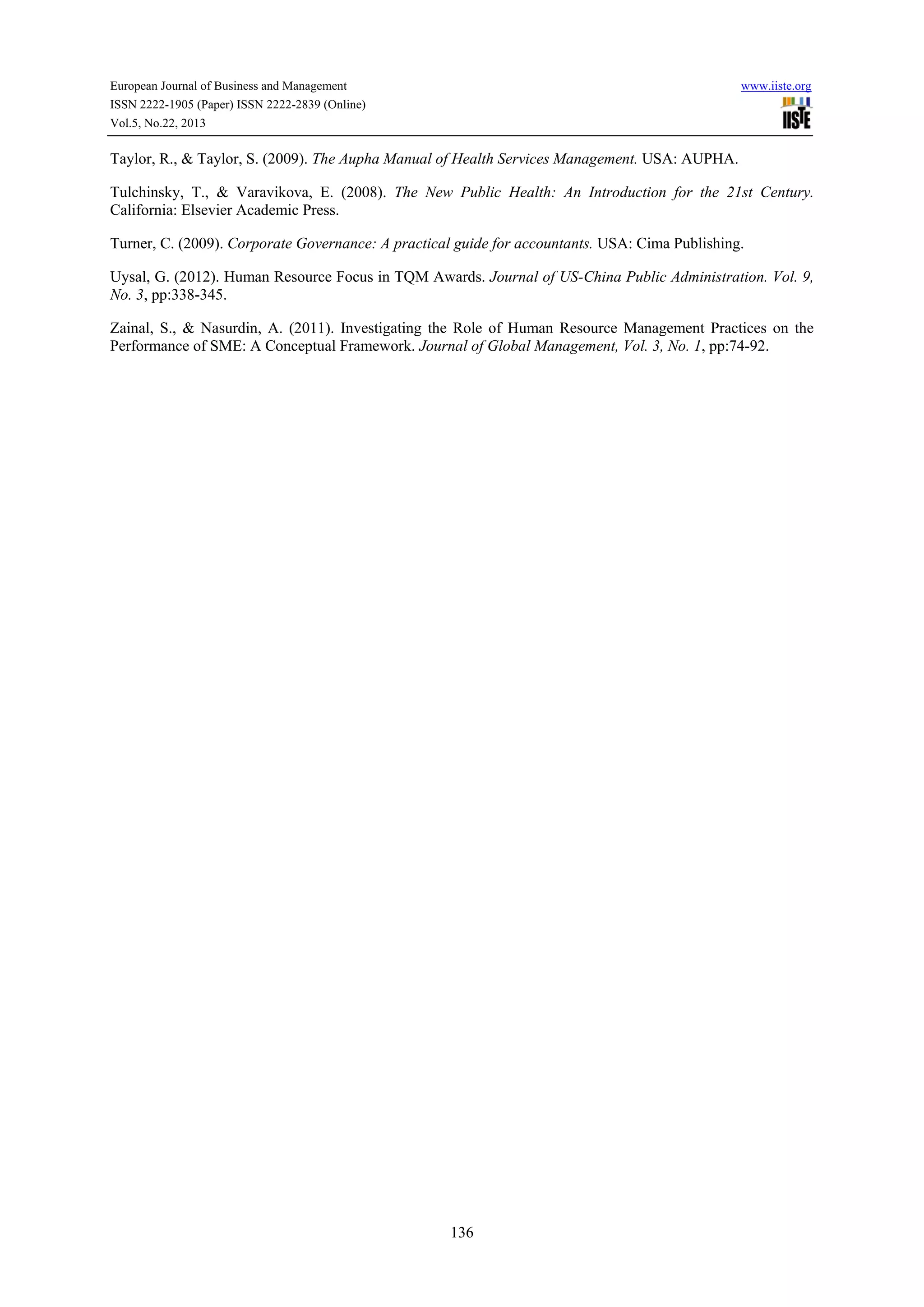 European Journal of Business and Management

www.iiste.org

ISSN 2222-1905 (Paper) ISSN 2222-2839 (Online)
Vol.5, No.22, 2013

Taylor, R., & Taylor, S. (2009). The Aupha Manual of Health Services Management. USA: AUPHA.
Tulchinsky, T., & Varavikova, E. (2008). The New Public Health: An Introduction for the 21st Century.
California: Elsevier Academic Press.
Turner, C. (2009). Corporate Governance: A practical guide for accountants. USA: Cima Publishing.
Uysal, G. (2012). Human Resource Focus in TQM Awards. Journal of US-China Public Administration. Vol. 9,
No. 3, pp:338-345.
Zainal, S., & Nasurdin, A. (2011). Investigating the Role of Human Resource Management Practices on the
Performance of SME: A Conceptual Framework. Journal of Global Management, Vol. 3, No. 1, pp:74-92.

136

 