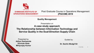 Quality Management
Presentation on
A case study approach
The Relationship between Information Technology and
Service Quality in the Dual-Direction Supply Chain
Post Graduate Course in Operations Management
(PGCOM) 2019
1
SYMBIOSIS INSTITUTE OF
OPERATIONS MANAGEMENT
Presented by:
Aditya Deshpande
Govinda Heda
Mirtyunjay Kumar
Guided by:
Dr. Sachin Modgil Sir
10-03-2019
 