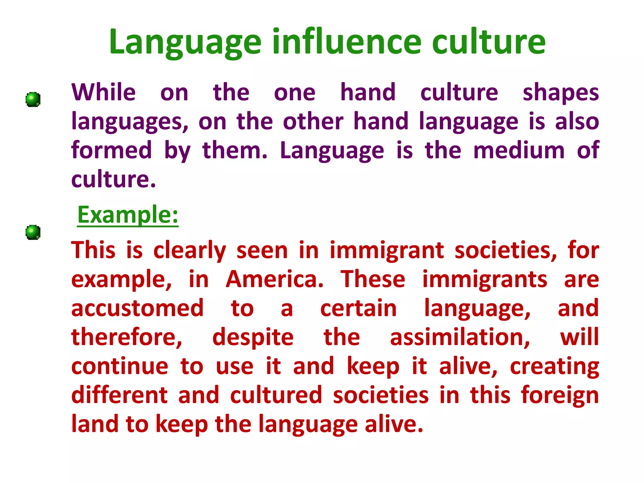 Language influence culture
While on the one hand culture shapes
languages, on the other hand language is also
formed by them. Language is the medium of
culture.
Example:
This is clearly seen in immigrant societies, for
example, in America. These immigrants are
accustomed to a certain language, and
therefore, despite the assimilation, will
continue to use it and keep it alive, creating
different and cultured societies in this foreign
land to keep the language alive.
 