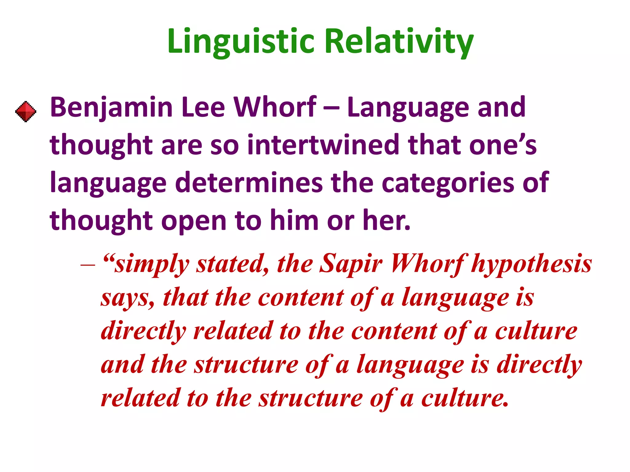 Benjamin Lee Whorf – Language and
thought are so intertwined that one’s
language determines the categories of
thought open to him or her.
– “simply stated, the Sapir Whorf hypothesis
says, that the content of a language is
directly related to the content of a culture
and the structure of a language is directly
related to the structure of a culture.
Linguistic Relativity
 