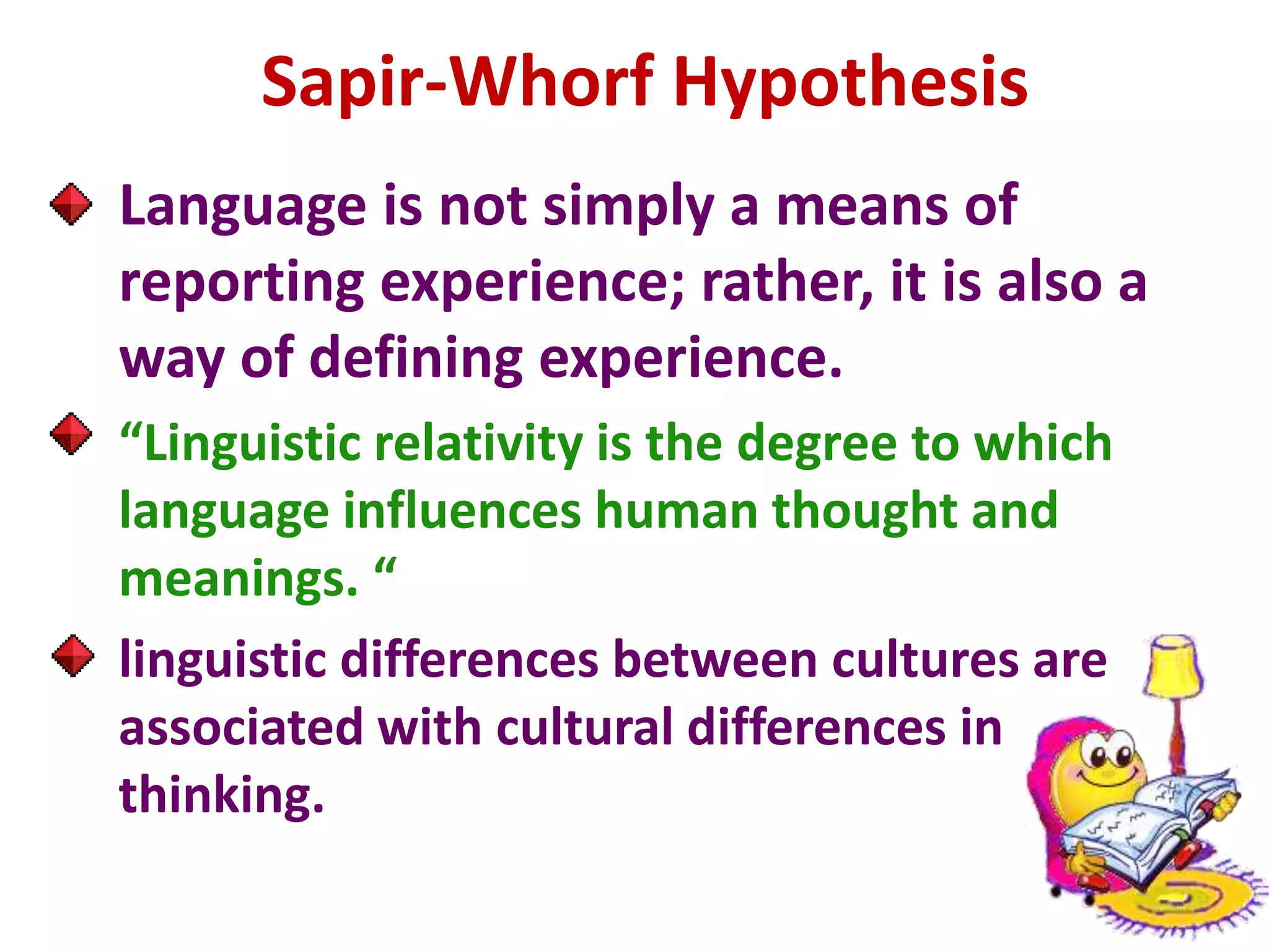 Sapir-Whorf Hypothesis
Language is not simply a means of
reporting experience; rather, it is also a
way of defining experience.
“Linguistic relativity is the degree to which
language influences human thought and
meanings. “
linguistic differences between cultures are
associated with cultural differences in
thinking.
 