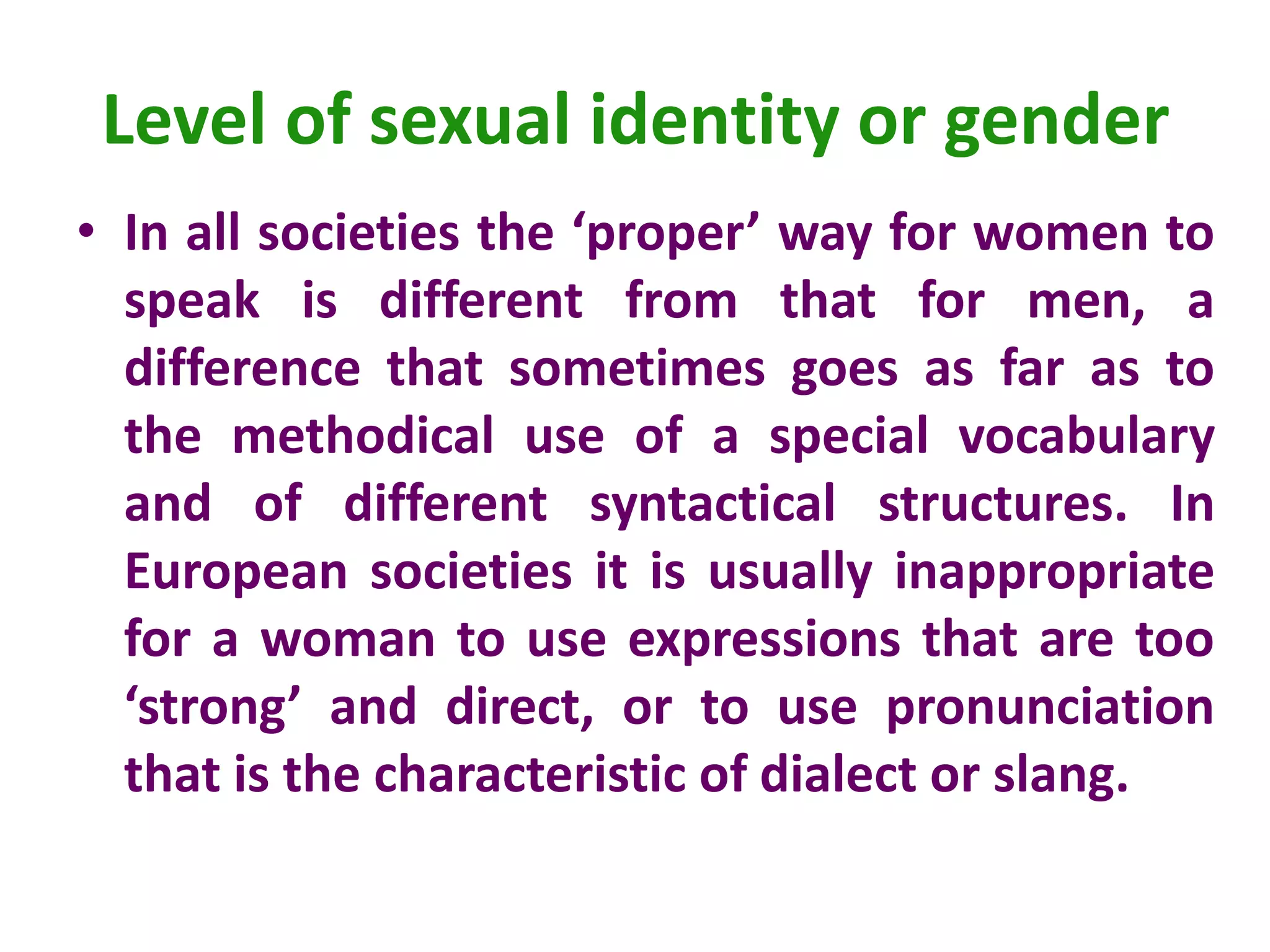 Level of sexual identity or gender
• In all societies the ‘proper’ way for women to
speak is different from that for men, a
difference that sometimes goes as far as to
the methodical use of a special vocabulary
and of different syntactical structures. In
European societies it is usually inappropriate
for a woman to use expressions that are too
‘strong’ and direct, or to use pronunciation
that is the characteristic of dialect or slang.
 
