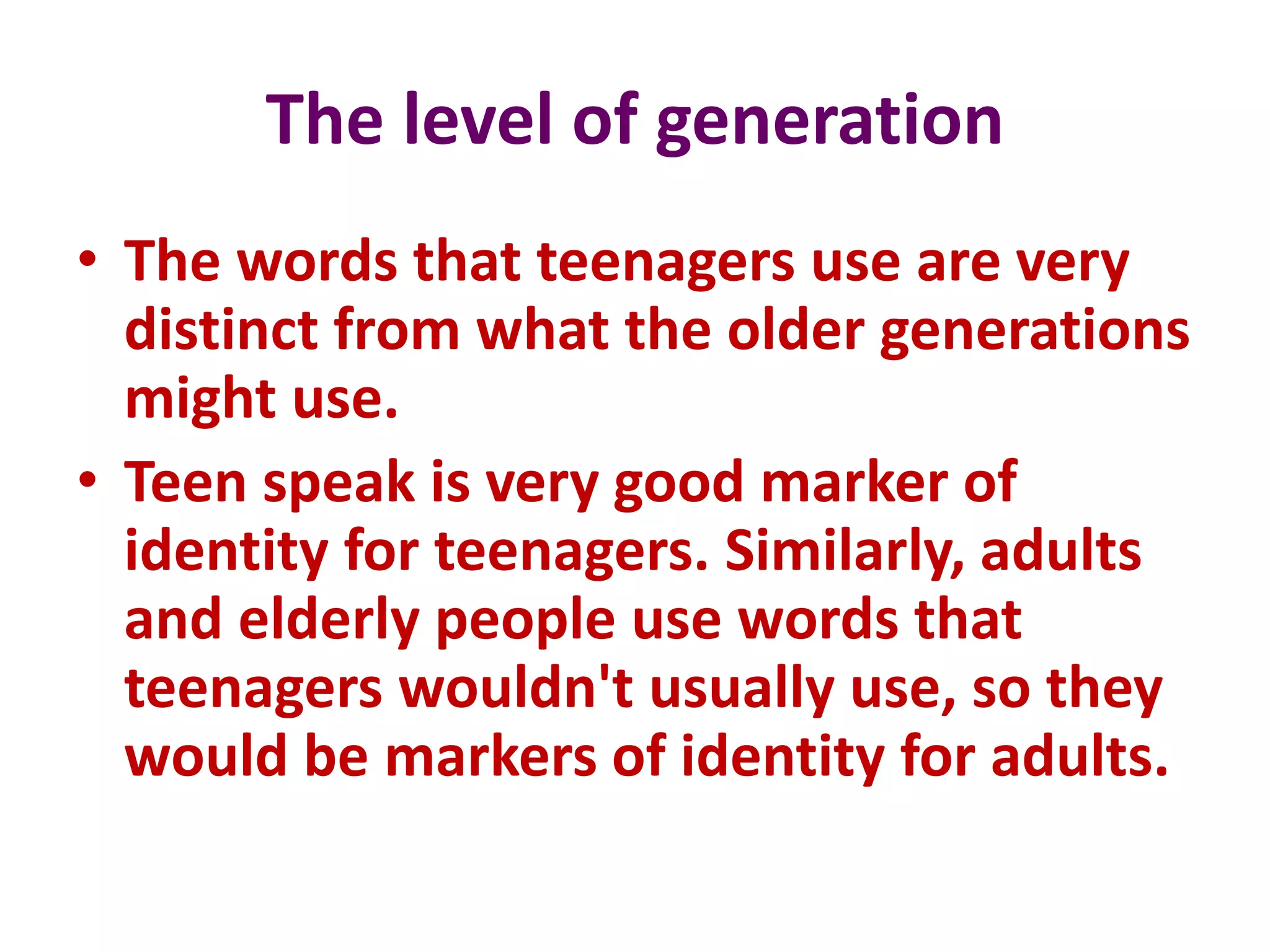 The level of generation
• The words that teenagers use are very
distinct from what the older generations
might use.
• Teen speak is very good marker of
identity for teenagers. Similarly, adults
and elderly people use words that
teenagers wouldn't usually use, so they
would be markers of identity for adults.
 