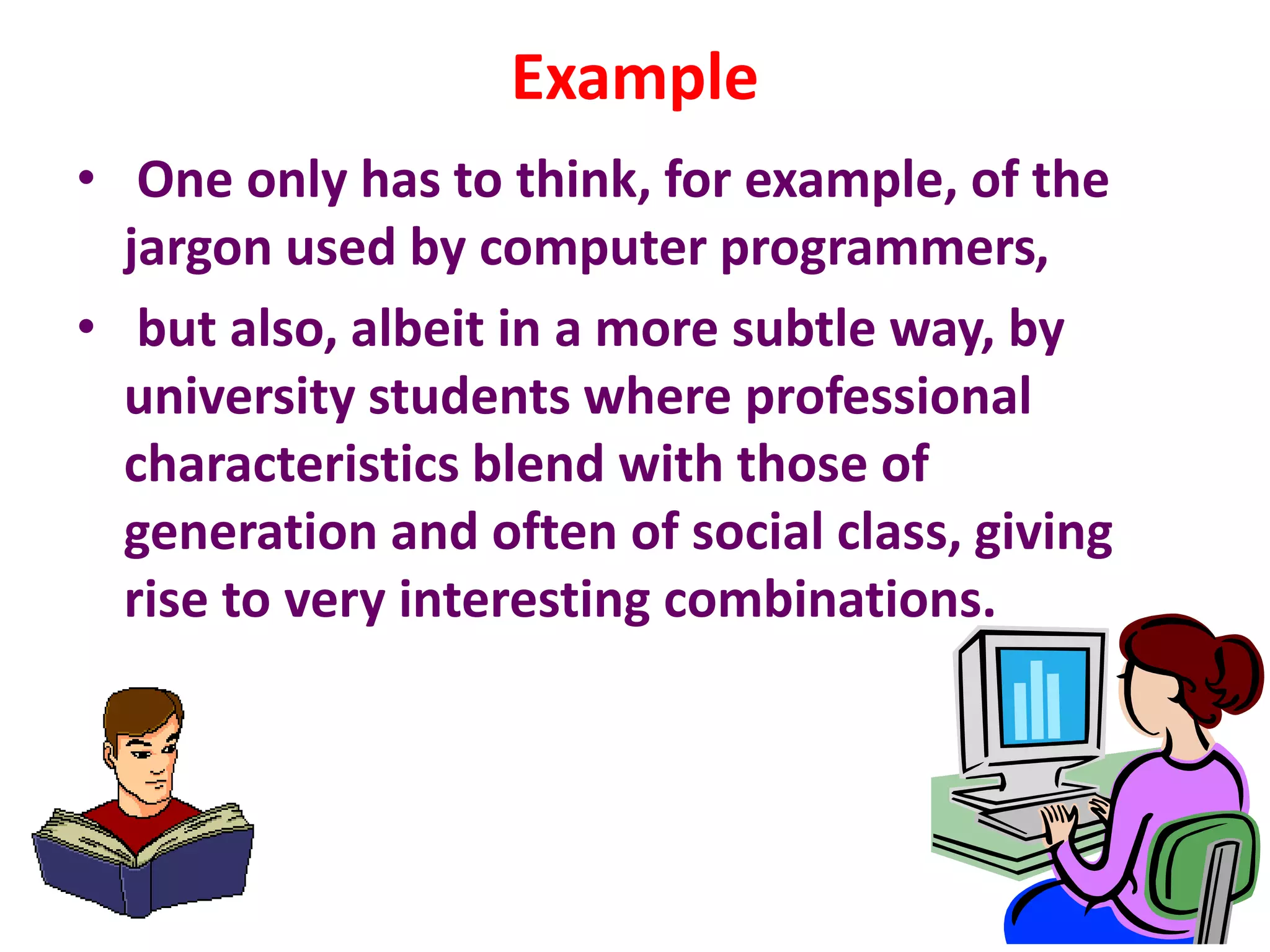 Example
• One only has to think, for example, of the
jargon used by computer programmers,
• but also, albeit in a more subtle way, by
university students where professional
characteristics blend with those of
generation and often of social class, giving
rise to very interesting combinations.
 