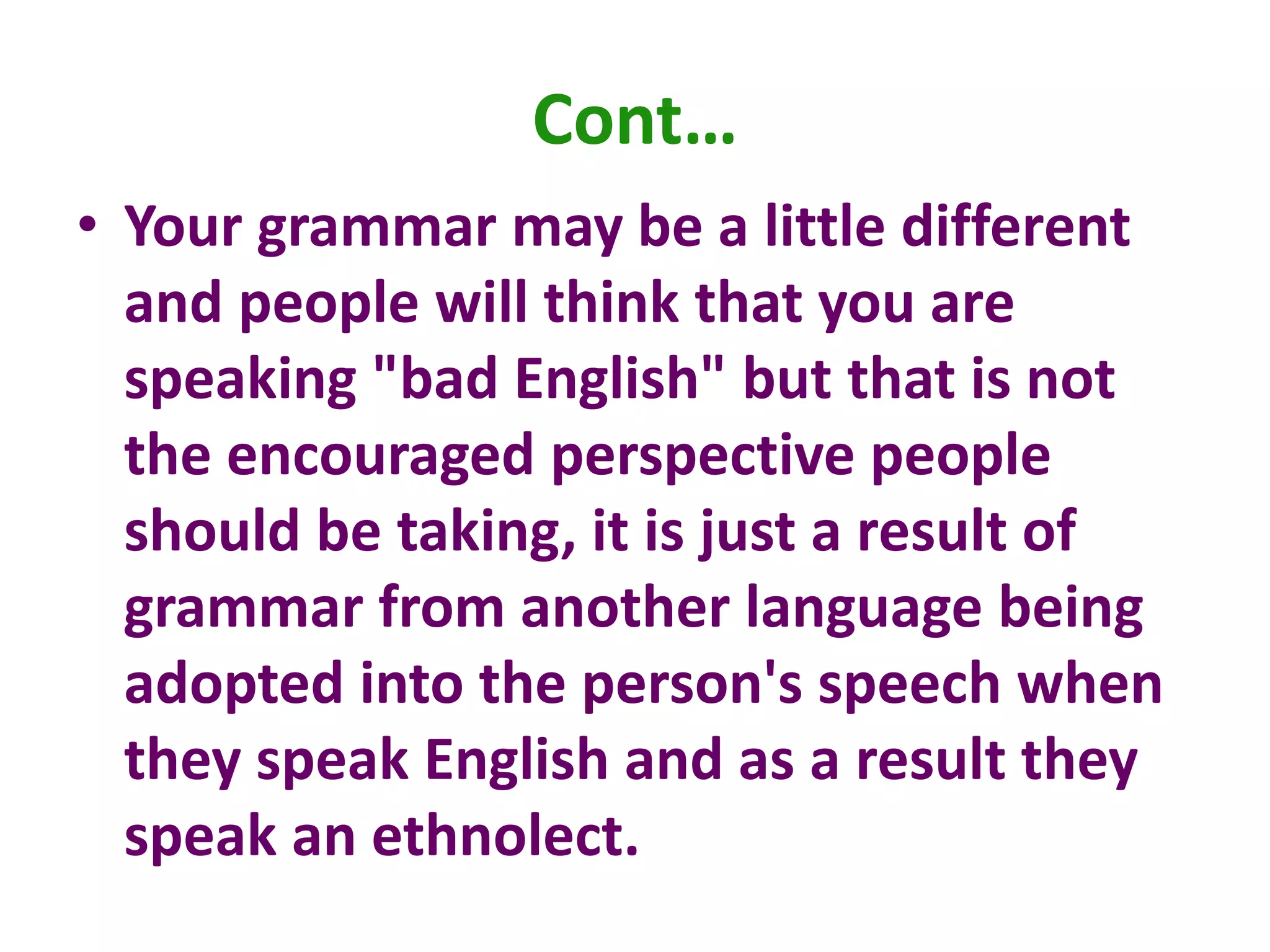 Cont…
• Your grammar may be a little different
and people will think that you are
speaking "bad English" but that is not
the encouraged perspective people
should be taking, it is just a result of
grammar from another language being
adopted into the person's speech when
they speak English and as a result they
speak an ethnolect.
 