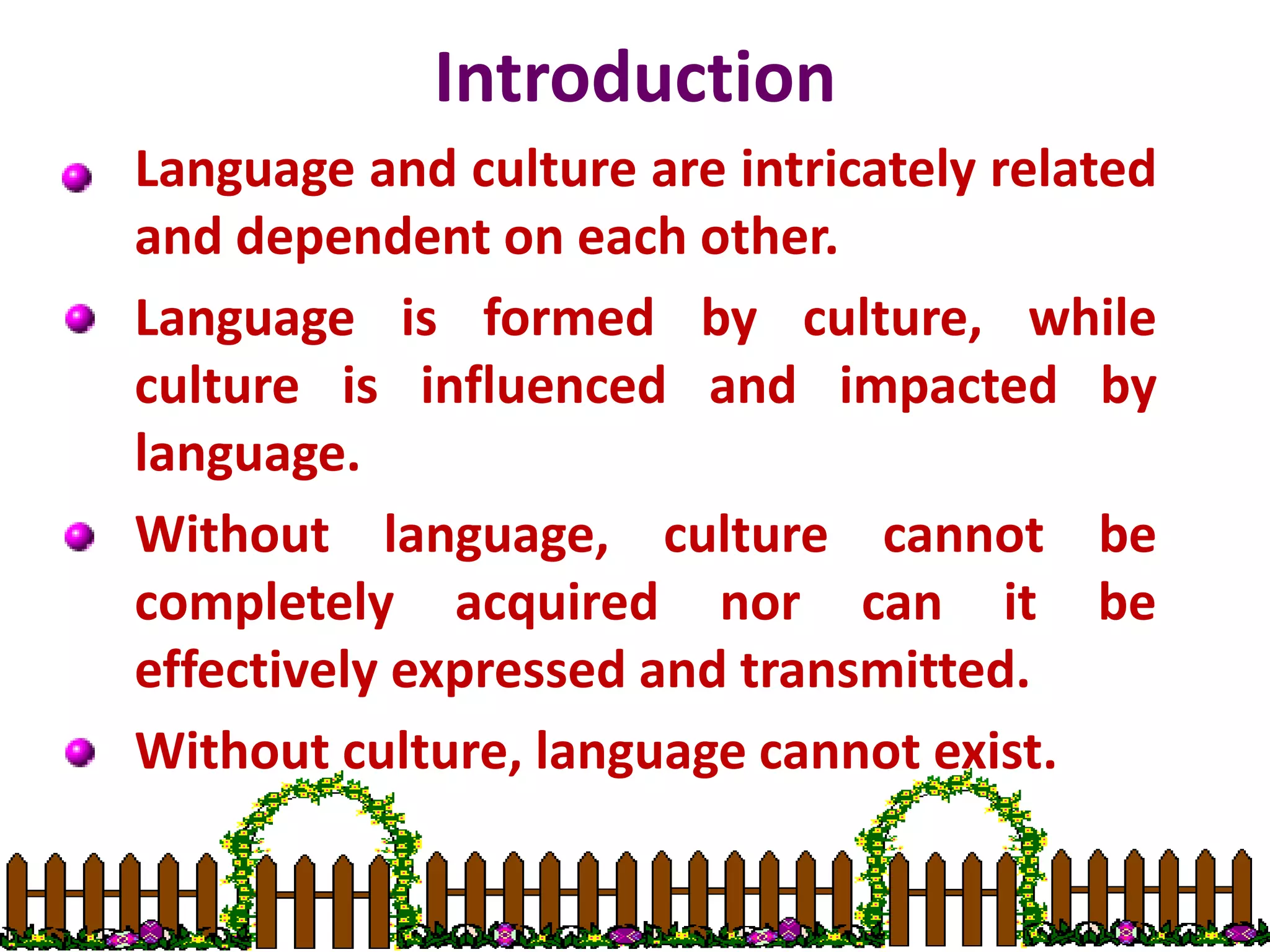 Introduction
Language and culture are intricately related
and dependent on each other.
Language is formed by culture, while
culture is influenced and impacted by
language.
Without language, culture cannot be
completely acquired nor can it be
effectively expressed and transmitted.
Without culture, language cannot exist.
 