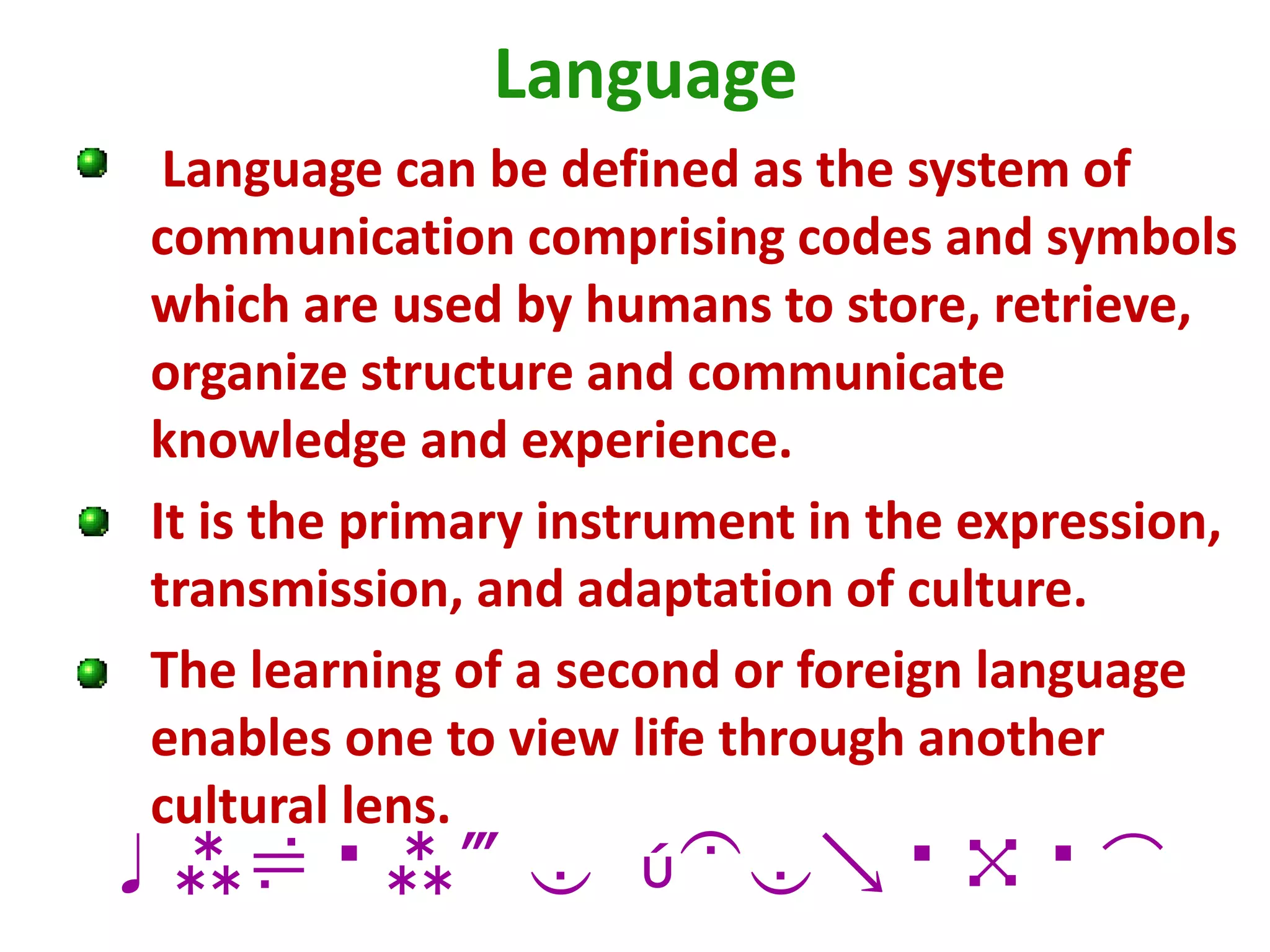 Language
Language can be defined as the system of
communication comprising codes and symbols
which are used by humans to store, retrieve,
organize structure and communicate
knowledge and experience.
It is the primary instrument in the expression,
transmission, and adaptation of culture.
The learning of a second or foreign language
enables one to view life through another
cultural lens.
culture Identity
 