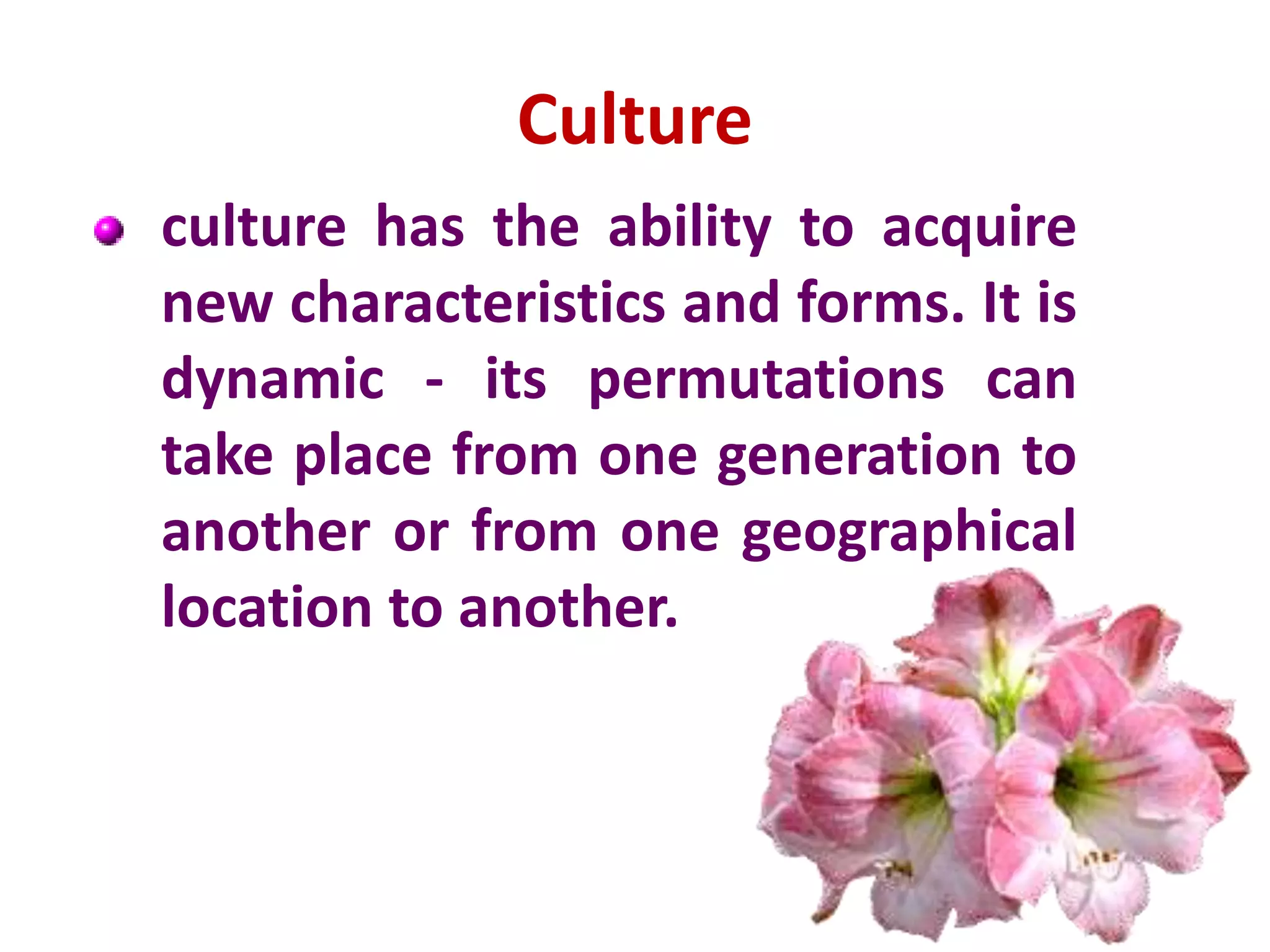Culture
culture has the ability to acquire
new characteristics and forms. It is
dynamic - its permutations can
take place from one generation to
another or from one geographical
location to another.
 
