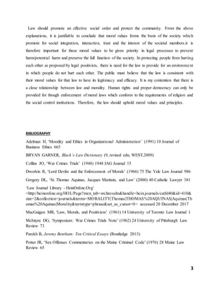 3
Law should promote an effective social order and protect the community. From the above
explanations, it is justifiable to conclude that moral values forms the basis of the society which
promote for social integration, interaction, trust and the interest of the societal members.it is
therefore important for these moral values to be given priority in legal processes to prevent
harm/potential harm and preserve the full function of the society. In protecting people from hurting
each other as proposed by legal positivists, there is need for the law to provide for an environment
in which people do not hurt each other. The public must believe that the law is consistent with
their moral values for that law to have its legitimacy and efficacy. It is my contention that there is
a close relationship between law and morality. Human rights and proper democracy can only be
provided for though enforcement of moral laws which conform to the requirements of religion and
the social control institutions. Therefore, the law should uphold moral values and principles.
BIBLIOGRAPHY
Adelman H, ‘Morality and Ethics in Organizational Administration’ (1991) 10 Journal of
Business Ethics 665
BRYAN GARNER, Black’s Law Dictionary (9, revised edn, WEST,2009)
Collins JO, ‘War Crimes Trials’ (1948) 1948 JAG Journal 15
Dworkin R, ‘Lord Devlin and the Enforcement of Morals’ (1966) 75 The Yale Law Journal 986
Gregory DL, ‘St. Thomas Aquinas, Jacques Maritain, and Law’ (2000) 40 Catholic Lawyer 381
‘Law Journal Library - HeinOnline.Org’
<http://heinonline.org/HOL/Page?men_tab=srchresults&handle=hein.journals/cathl40&id=410&
size=2&collection=journals&terms=MORALITY|Thomas|THOMAS%20AQUINAS|Aquinas|Th
omas%20Aquinas|Morality&termtype=phrase&set_as_cursor=0> accessed 20 December 2017
MacGuigan MR, ‘Law, Morals, and Positivism’ (1961) 14 University of Toronto Law Journal 1
McIntyre DG, ‘Symposium: War Crimes Trials Note’ (1962) 24 University of Pittsburgh Law
Review 73
Parekh B, Jeremy Bentham: Ten Critical Essays (Routledge 2013)
Potter JR, ‘Sex Offenses Commentaries on the Maine Criminal Code’ (1976) 28 Maine Law
Review 65
 