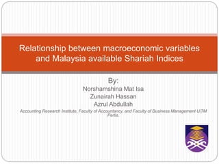 By:
Norshamshina Mat Isa
Zunairah Hassan
Azrul Abdullah
Accounting Research Institute, Faculty of Accountancy, and Faculty of Business Management UiTM
Perlis.
Relationship between macroeconomic variables
and Malaysia available Shariah Indices
 