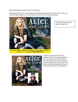 Relationship between magazine advert and  digipacks.<br />We found out that there is a similar relationship between magazine adverts and CD covers, in the way that the magazine advert is a mirrored image of the CD cover. I found a few examples.<br />This is the CD cover for Avril Lavigne’s single Alice.<br />266700107315In relation to the CD cover, this is the magazine advert. The magazine advert has the same image that was used to the CD cover. By doing this, fans can recognise the artist without having to read the name. This creates a relationship between the fan and the artist which results in a loyal fanbase.<br />