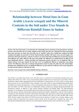 ISSN 2349-7823
International Journal of Recent Research in Life Sciences (IJRRLS)
Vol. 2, Issue 4, pp: (20-24), Month: October - December 2015, Available at: www.paperpublications.org
Page | 20
Paper Publications
Relationship between Metal Ions in Gum
Arabic (Acacia senegal) and the Mineral
Contents in the Soil under Tree Stands in
Different Rainfall Zones in Sudan
E.E. ElAmin*1, M. E. Ballal2, A. E. Mahmoud3
1,2,3
Forest Research centre, Agriculture Research Corporation, Soba, Khartoum, Sudan
*Corresponding author elamin.elhadi@gmail.com
Abstract: The aim of this study was to determine the relationship between metal ions in the gum polymer and those
present in the soil under the tree stands. Samples of gum arabic and soils were collected from sites representing
three main soil types viz (sand, clay and sandy clay or “gardud” under three rainfall (low, medium and high)
conditions throughout the gum belt of North, South Kordofan and Blue Nile States. Gum and soil samples were
analyzed to determine metal ions. Analysis of variance was used to determine the differences in metal ions of gums
from different sites under different soils types and rainfall. The differences in rainfall isohyets in different soil
types significantly affected calcium, potassium and magnesium contents and there was no significant effect on
sodium content. From gum analysis the soil types were not significantly different in magnesium and sodium
content. The difference exists only on calcium and potassium content in sandy soil, while clay soils contain higher
potassium ions. Rainfall levels gave no significant difference on gum minerals in different soils except magnesium
in sandy soil and calcium in sand and clay soils.
Keywords: Acacia senegal, Gum Arabic, Rainfall, Soil type, Metal ions.
I. INTRODUCTION
Gum Arabic is an exudate from certain Acacia trees that occur in a wide belt of semi-arid lands stretching across sub-
saharan Africa (Islam et.al, 1997). Acacia senegal produces plant exudates known as acacia gum or gum Arabic, which is
described as a plant exudate obtained from the stems and branches of natural strains of Acacia senegal or closely related
species such as Acacia seyal (FAO1995). Gum, in general, is any water soluble or water-swellable polysaccharide that is
extractable from marine and land plants, or from microorganisms that possess the ability to secrete viscous or gel-like
gum (Abu Baker et.al 2007). Plant gums are biopolymeric products composed of complex heteropolysaccharides and
proteinacous material, in addition to some mineral elements (Williams and Phillips 2000). The physicochemical
properties of a compound are the measurable physical and chemical characteristics by which the compound may interact
with other systems, and these characteristics collectively determine the quality, applicability or end-use of the compound.
In plant gums, these properties are directly influenced by the botanical type, age, location, nature of the growing soils and
climatic conditions around the resources gum tree (FAo 1995; Chikamai 1997; Idris et.al 1998; NGARA 2005; Elnour
2009). Previous studies from Elamin et.al (2013) proved that the presence of metal ions is directly related to gum
viscosity where the monovalent ions increase viscosity and the revise for divalat ions. Therefore this study aim at
knowing the relationship between metal ions in the gum polymer and theses present in the soil under the tree stands.
 