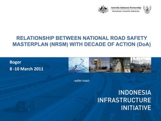 RELATIONSHIP BETWEEN NATIONAL ROAD SAFETY MASTERPLAN (NRSM) WITH DECADE OF ACTION (DoA) -safer road- Bogor  8 -10 March 2011 