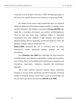 International Research Journal of Basic and Applied Sciences

Vol 4, No. 5;May 2012

of nursing at Umm Al Qura University at 2006. The high percentages of
the nurses were married ,because most of them are in age group (30-39).

The finding of the current study,revealed that there was statistical
significant difference between unit managers' number of training courses
and their motivation. This finding is consistent withCapozzoli(1998) who
found that a motivating environment may produce satisfiedemployees,
which in turn may make many employees happy. A motivating
environment exists with conditions of high standards, clear objectives,
adequate training, effective leadership, rewards that employees value, and
adequate working conditions. In the same line,
Kamery(2004) mentioned that one of motivators used by various
organizations

include

educational

trainings

programs

and

staff

development.
Also, Dieleman, etal. (2006) they found that, the main motivators
of health workers were related to responsibility, training and recognition,
next to salary. These can be influenced by performance management (job
descriptions, supervisions, continuous education and performance
appraisal).
All of these represent long-term programs thatare specifically
designed to increase worker satisfaction and effectiveness.So, increasing
number of attending training courses leads to gain new knowledge and
this can lead to gain power and motivation(Bessell, et al. 2006).

48

IRJBAS@SCIENCERECORD.COM

 