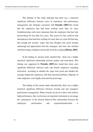 International Research Journal of Basic and Applied Sciences

Vol 4, No. 5;May 2012

The findings of this study indicated that there was a statistical
significant difference between years of experience and performance
management, this findingis consistent with Peiyulin (2007)who found
that the employees that had been working more than six years
foundinteresting work more important than the employees that had only
beenworking for less than five years. The reason for this could be that
theemployees that had been working for more than six years felt that they
had enough job security, wages that they thought were good enough,
andenough job appreciation from the managers, and were also satisfied
with theworking conditions and loyalty from the company(Hiram, 2003).

In the finding of present study clarified that , there was a highly
statistical significant relationship between gender and motivation. This
finding was supported by Peiyulin (2007)who found that, there were
significant difference between male and female employees regarding
motivation according to whether the wage were good and whether the
manager helped the employees with their personal problems. Majority of
male employees were highly motivated by good wage.

The finding of the current study indicated that, there was a highly
statistical significant difference between rewards and unit managers'
performance management. When rewards are given to those who achieve
high performance, they can become an important instrument to encourage
the continuance of the desired behavior.The relationship between the
employees’

49

performance

and

organizationalrewards

is

IRJBAS@SCIENCERECORD.COM

 