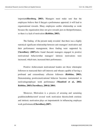 International Research Journal of Basic and Applied Sciences

Vol 4, No. 5;May 2012

important(Herzberg, 2003). Managers must make sure that the
employees believe that if theyget a performance appraisal, it will lead to
organizational rewards. Many employees seethis relationship as weak
because the organization does not give rewards just on theirperformance,
so there is a lack of motivation (Robbins, 2003).

The finding of the present study revealed that there was a highly
statistical significant relationship between unit managers' motivation and
their performance management, these finding were supported by
Chowdhury (2007)who found that,unit managers engaged in positive
motivational

behaviorsthat

managers'

intrinsic

motivations

were

increased, which turn, increased their performance.

Positive Achievement motivational leaders are those whoinspire
followers to transcend their self-interests and whoare capable of having a
profound and extraordinary effecton followers (Robbins, 2003).
Demonstrating positivemotivational behavior becomes instrumental in
motivatingemployee work performance (Mumford et al., 2002;
Robbins, 2003;Chowdhury, 2006& 2004).

Moreover, Motivation is a process of arousing and sustaining
goaldirectedbehaviorof several work motivation theories,both extrinsic
and intrinsic motivation plays an importantrole in influencing employee
work performance(Chowdhury,2007).

50

IRJBAS@SCIENCERECORD.COM

 