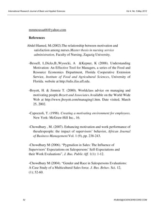 International Research Journal of Basic and Applied Sciences

Vol 4, No. 5;May 2012

mmmoussa66@yahoo.com
References
Abdel Hamed, M.(2002).The relationship between motivation and
satisfaction among nurses.Master thesis in nursing service
administration, Faculty of Nursing, Zagazig University.
-Bessell, I.,Dicks,B.,Wysocki, A &Kepner, K (2008). Understanding
Motivation: An Effective Tool for Managers, a series of the Food and
Resource Economics Department, Florida Cooperative Extension
Service, Institute of Food and Agricultural Sciences, University of
Florida. website at http://edis.ifas.ufl.edu.
-Boyett, H. & Jimmie T. (2000). Worldclass advice on managing and
motivating people.Boyett and Associates.Available on the World Wide
Web at http://www.jboyett.com/managing1.htm. Date visited, March
25, 2002.
-Capozzoli, T. (1998). Creating a motivating environment for employees.
New York: McGraw-Hill Inc., 16.
-Chowdhury , M. (2007). Enhancing motivation and work performance of
thesalespeople: the impact of supervisors’ behavior, African Journal
of Business Management.Vol. 1 (9), pp. 238-243.
-Chowdhury M (2006). “Pygmalion in Sales: The Influence of
Supervisors’ Expectations on Salespersons’ Self-Expectations and
their Work Evaluations”, J. Bus. Public Aff. 1(1): 1-12.
-Chowdhury M (2004). “Gender and Race in Salespersons Evaluations:
A Case Study of a Multicultural Sales force. J. Bus. Behav. Sci. 12,
(1); 52-60.

52

IRJBAS@SCIENCERECORD.COM

 