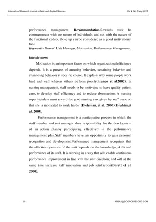 International Research Journal of Basic and Applied Sciences

Vol 4, No. 5;May 2012

performance management. Recommendation.Rewards must be
commensurate with the nature of individuals and not with the nature of
the functional cadres, those up can be considered as a good motivational
tool.
Keywords: Nurses' Unit Manager, Motivation, Performance Management.
Introduction:
Motivation is an important factor on which organizational efficiency
depends. It is a process of arousing behavior, sustaining behavior and
channeling behavior in specific course. It explains why some people work
hard and well whereas others perform poorly(Franco et al.2002). In
nursing management, staff needs to be motivated to have quality patient
care, to develop staff efficiency and to reduce absenteeism. A nursing
superintendent must reward the good nursing care given by staff nurse so
that she is motivated to work harder (Dieleman, et al. 2006)(Ibrahim,et
al. 2003).
Performance management is a participative process in which the
staff member and unit manager share responsibility for the development
of an action plan,by participating effectively in the performance
management plan.Staff members have an opportunity to gain personal
recognition and development.Performance management recognizes that
the effective operation of the unit depends on the knowledge, skills and
performance of its staff. It is working in a way that will enable continuous
performance improvement in line with the unit direction, and will at the
same time increase staff innovation and job satisfaction(Boyett et al.
2000).

35

IRJBAS@SCIENCERECORD.COM

 