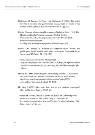 International Research Journal of Basic and Applied Sciences

Vol 4, No. 5;May 2012

-Dieleman, M, Toonen, J., Touré, H& Martineau, T (2006). The match
between motivation and performance management of health sector
workers in Mali, Human Resources for Health, 4:2 pp. 1-7.
-Family Planning Management Development Technical Unit, (1998) The
Health and Family Planning Manager's Toolkit. Boston,
Massachusetts, USA: Management Sciences for Health; 1998.
Performancemanagement
tool.http://erc.msh.org/newpages/english/toolkit/pmt.pdf.
-Franco LM, Bennett S, KanferR..(2002).Health sector reform and
publicsector health worker motivation a conceptual framework.Social
Science and Medicine, 54:1255–1266.
- Hiram, A.(2003).Motivational Management
http://books.google.com.sa/books?id=00txA_FQoQsC&printsec=fron
tcover&hl=ar&source=gbs_ge_summary_r&cad=0#v=onepage&q&f
=false.
-Howell H. (2000). Motivating and appreciating yourstaff. A Catanzaro
and Associates, Inc. website availableon the World Wide Web at
http://v-p-c.com/catanzaro/mgtinfo/newsletter/spring2000/
motivat.htm. Date visited, March 25, 2002.
-Herzberg F. (2003). One more time: how do you motivate employees?
Harvard Business Review. 81:87–96.
- Ibrahim M.,Abd EL-Whaab E. &Abd EL-Fattah M. (2003) Impact of
nurses’ motivation on their productivity in centralized VS.
decentralized organization structers.Nursing Faculty Conference - Ain
Shams University-Egypt.

53

IRJBAS@SCIENCERECORD.COM

 