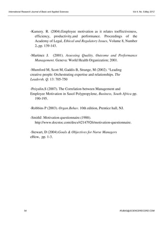 International Research Journal of Basic and Applied Sciences

Vol 4, No. 5;May 2012

-Kamery. R. (2004).Employee motivation as it relates toeffectiveness,
efficiency, productivity,and performance. Proceedings of the
Academy of Legal, Ethical and Regulatory Issues, Volume 8, Number
2. pp. 139-143.
-Martinez J. (2001). Assessing Quality, Outcome and Performance
Management. Geneva: World Health Organization; 2001.
-Mumford M, Scott M, Gaddis B, Strange, M (2002). “Leading
creative people: Orchestrating expertise and relationships. The
Leadersh. Q. 13: 705-750
-Peiyulin,S (2007). The Correlation between Management and
Employee Motivation in Sasol Polypropylene, Business, South Africa pp.
190-195.
-Robbins P (2003). Organ.Behav. 10th edition, Prentice hall, NJ.
-SmithJ. Motivation questionnaire.(1988).
http://www.docstoc.com/docs/42147926/motivation-questionnaire.
-Stewart, D (2004).Goals & Objectives for Nurse Managers
eHow, pp. 1-3.

54

IRJBAS@SCIENCERECORD.COM

 