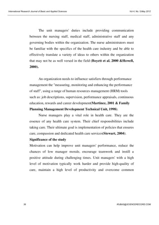 International Research Journal of Basic and Applied Sciences

Vol 4, No. 5;May 2012

The unit managers' duties include providing communication
between the nursing staff, medical staff, administrative staff and any
governing bodies within the organization. The nurse administrators must
be familiar with the specifics of the health care industry and be able to
effectively translate a variety of ideas to others within the organization
that may not be as well versed in the field (Boyett et al. 2000 &Howell,
2000).

An organization needs to influence satisfiers through performance
management the "measuring, monitoring and enhancing the performance
of staff", using a range of human resources management (HRM) tools
such as: job descriptions, supervision, performance appraisals, continuous
education, rewards and career development(Martinez, 2001 & Family
Planning Management Development Technical Unit, 1998).
Nurse managers play a vital role in health care. They are the
essence of any health care system. Their chief responsibilities include
taking care. Their ultimate goal is implementation of policies that ensures
care, compassion and dedicated health care services(Stewart, 2004).
Significance of the study
Motivation can help improve unit managers' performance, reduce the
chances of low manager morale, encourage teamwork and instill a
positive attitude during challenging times. Unit managers' with a high
level of motivation typically work harder and provide high-quality of
care, maintain a high level of productivity and overcome common

36

IRJBAS@SCIENCERECORD.COM

 