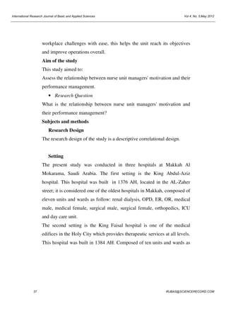 International Research Journal of Basic and Applied Sciences

Vol 4, No. 5;May 2012

workplace challenges with ease, this helps the unit reach its objectives
and improve operations overall.
Aim of the study
This study aimed to:
Assess the relationship between nurse unit managers' motivation and their
performance management.
• Research Question
What is the relationship between nurse unit managers' motivation and
their performance management?
Subjects and methods
Research Design
The research design of the study is a descriptive correlational design.

Setting
The present study was conducted in three hospitals at Makkah Al
Mokarama, Saudi Arabia. The first setting is the King Abdul-Aziz
hospital. This hospital was built in 1376 AH, located in the AL-Zaher
street; it is considered one of the oldest hospitals in Makkah, composed of
eleven units and wards as follow: renal dialysis, OPD, ER, OR, medical
male, medical female, surgical male, surgical female, orthopedics, ICU
and day care unit.
The second setting is the King Faisal hospital is one of the medical
edifices in the Holy City which provides therapeutic services at all levels.
This hospital was built in 1384 AH. Composed of ten units and wards as

37

IRJBAS@SCIENCERECORD.COM

 