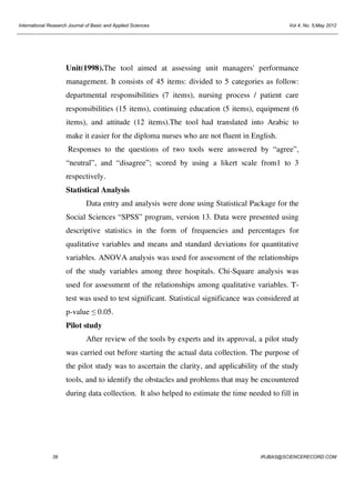International Research Journal of Basic and Applied Sciences

Vol 4, No. 5;May 2012

Unit(1998).The tool aimed at assessing unit managers' performance
management. It consists of 45 items: divided to 5 categories as follow:
departmental responsibilities (7 items), nursing process / patient care
responsibilities (15 items), continuing education (5 items), equipment (6
items), and attitude (12 items).The tool had translated into Arabic to
make it easier for the diploma nurses who are not fluent in English.
Responses to the questions of two tools were answered by “agree”,
“neutral”, and “disagree”; scored by using a likert scale from1 to 3
respectively.
Statistical Analysis
Data entry and analysis were done using Statistical Package for the
Social Sciences “SPSS” program, version 13. Data were presented using
descriptive statistics in the form of frequencies and percentages for
qualitative variables and means and standard deviations for quantitative
variables. ANOVA analysis was used for assessment of the relationships
of the study variables among three hospitals. Chi-Square analysis was
used for assessment of the relationships among qualitative variables. Ttest was used to test significant. Statistical significance was considered at
p-value ≤ 0.05.
Pilot study
After review of the tools by experts and its approval, a pilot study
was carried out before starting the actual data collection. The purpose of
the pilot study was to ascertain the clarity, and applicability of the study
tools, and to identify the obstacles and problems that may be encountered
during data collection. It also helped to estimate the time needed to fill in

39

IRJBAS@SCIENCERECORD.COM

 