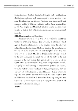 International Research Journal of Basic and Applied Sciences

Vol 4, No. 5;May 2012

the questionnaire. Based on the results of the pilot study, modifications,
clarifications, omissions, and rearrangement of some questions were
done. The pilot study was done on 5 assistant head nurses and 5 unit
managers working in different wards/units on King Faisal hospital, King
Abdul- Aziz hospital and Maternity& Children hospital and those were
included in the total study subjects after reassessment and modification of
the tools.
Ethical Considerations and Procedure
Before any attempt to collect data, a formal letter was issued from
the Faculty of Nursing Umm Al Qura University, to obtain an official
approval from the administrators of the hospitals where the data were
collected to conduct the study. The letter identified the researchers, the
title and aim of the research. The data collection phase of the study was
carried out in one month (May 2011). The researcher introduced herself
to the respondents, and explained the aim of the study to the unit
managers in the study setting. Each participant was notified about the
right to refuse to participate in the study before taking her verbal consent.
Anonymity and confidentiality of the information gathered was ensured.
Then, the study tools was distributed to them, during morning shift for
one day/week, with instructions about its filling and collected on the same
day. This was repeated in each unit/ward of the study hospitals. The
researcher was present most of the time to clarify any ambiguity. The
time taken for every questionnaire to be completed was about 30-50
minutes for each nurse unit manager.
Results

40

IRJBAS@SCIENCERECORD.COM

 