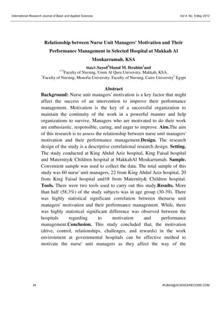 International Research Journal of Basic and Applied Sciences

Vol 4, No. 5;May 2012

Relationship between Nurse Unit Managers' Motivation and Their
Performance Management in Selected Hospital at Makkah Al
Moukarramah, KSA
2

1*2

1

1

HalaY.Sayed Manal M. Ibrahim and

Faculty of Nursing, Umm Al Qura University, Makkah, KSA.
Faculty of Nursing, Menofia University. Faculty of Nursing, Cairo University2 Egypt

Abstract
Background: Nurse unit managers' motivation is a key factor that might
affect the success of an intervention to improve their performance
management. Motivation is the key of a successful organization to
maintain the continuity of the work in a powerful manner and help
organizations to survive. Managers who are motivated to do their work
are enthusiastic, responsible, caring, and eager to improve. Aim.The aim
of this research is to assess the relationship between nurse unit managers'
motivation and their performance management.Design. The research
design of the study is a descriptive correlational research design. Setting.
The study conducted at King Abdul Aziz hospital, King Faisal hospital
and Maternity& Children hospital at MakkahAl Moukarramah. Sample.
Convenient sample was used to collect the data. The total sample of this
study was 60 nurse' unit managers, 22 from King Abdul Aziz hospital, 20
from King Faisal hospital and18 from Maternity& Children hospital.
Tools. There were two tools used to carry out this study.Results. More
than half (58.3%) of the study subjects was in age group (30-39). There
was highly statistical significant correlation between thenurse unit
managers' motivation and their performance management. While, there
was highly statistical significant difference was observed between the
hospitals
regarding
to
motivation
and
performance
management.Conclusion. This study concluded that, the motivation
(drive, control, relationships, challenges, and rewards) in the work
environment at governmental hospitals can be effective method to
motivate the nurse' unit managers as they affect the way of the

34

IRJBAS@SCIENCERECORD.COM

 