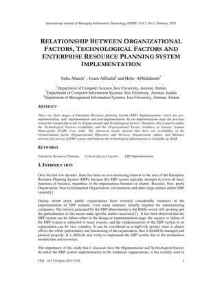 International Journal of Managing Information Technology (IJMIT) Vol.7, No.1, February 2015
DOI : 10.5121/ijmit.2015.7101 1
RELATIONSHIP BETWEEN ORGANIZATIONAL
FACTORS, TECHNOLOGICAL FACTORS AND
ENTERPRISE RESOURCE PLANNING SYSTEM
IMPLEMENTATION
Suha Afaneh1
, Issam AlHadid2
and Heba AlMalahmeh3
1
Department of Computer Science, Isra University, Amman, Jordan
2
Department of Computer Information Systems, Isra University, Amman, Jordan
3
Department of Management Information Systems, Isra University, Amman, Jordan
ABSTRACT
There are three stages of Enterprise Resource planning System (ERP) Implementation; which are pre-
implementation, mid- implementation and post-implementation. In pre-implementation stage the pervious
researchers found that it fail in Organizational and Technological factors. Therefore, this research studies
the Technological Factors availability and the Organizational Factor readiness at Greater Amman
Municipality (GAM) Case study. The statistical results showed that there are availability of the
Organizational factor (Organizational Objectives and Services, Organization culture, and Business
process) for success of ERP system, and indicate the technological infrastructure is available og GAM.
KEYWORDS
Enterprise Resource Planning, Critical Success Factors , ERP Implementation.
1. INTRODUCTION
Over the last few decades, there has been an ever increasing interest in the area of the Enterprise
Resource Planning System (ERP); because this ERP system typically attempts to cover all basic
functions of business, regardless of the organizations business or charter. Business, Non- profit
Organization, Non Governmental Organization, Governments and other large entities utilize ERP
system[1].
During recent years, public organizations have invested considerable resources in the
implementation of ERP systems, even using solutions initially targeted for manufacturing
companies. The interest generated by the ERP phenomenon in the Public-sector still growing and
the particularities of this sector make specific studies necessary[2]. It has been observed that the
ERP system can be failure either in the design or implementation stage, the success or failure of
the ERP system is subjected to many reasons, and the implementation of the ERP system in an
organization can be very complex. It can be considered as a high-risk project since it almost
affects the whole performance and functioning of the organization, thus it should be managed and
planned properly. It is difficult and costly to implement the ERP system due to the tremendous
needed time and resources.
The importance of this study that it discusses how the Organizational and Technological Factors
do affect the ERP system implementation in the Jordanian organizations, it has recently used in
 