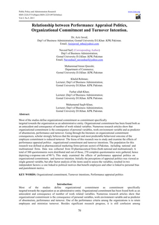 Public Policy and Administration Research www.iiste.org
ISSN 2224-5731(Paper) ISSN 2225-0972(Online)
Vol.3, No.5, 2013
70
Relationship between Performance Appraisal Politics,
Organizational Commitment and Turnover Intention.
Dr; Aziz Javed,
Dep’t of Business Administration; Gomal University D.I.Khan .KPK Pakistan.
Email; Azizjaved_mba@yahoo.com
Naveed Saif; (Corresponding Author)
Dep’t of Business Administration;
Gomal University D.I.Khan .KPK Pakistan
Email; Naveedsaif_naveedsaif@yahoo.com
Muhammad Imran Qureshi;
Department of Commerce;
Gomal University D.I.Khan .KPK Pakistan
Khalid Rehman;
Lecturer; Dep’t of Business Administration;
Gomal University D.I.Khan .KPK Pakistan.
Farhat ullah Khan;
Lecturer ;Dep’t of Business Administration;
Gomal University D.I.Khan .KPK Pakistan.
Muhamamd Saqib Khan;
Lecturer; Dep’t of Business Administration;
Gomal University D.I.Khan .KPK Pakistan.
Abstract:
Most of the studies define organizational commitment as commitment specifically
targeted towards the organization as an administrative entity. Organizational commitment has been found both as
an antecedent and consequence of number of work related variables. Numerous research articles show that
organizational commitment is the consequence of personal variables, work environment variable and as predictor
of absenteeism, performance and turnover. Going through the literature on organizational commitment
consequences, scholar strongly believes that the strongest and most predictable behavioral outcome of the
employee commitment is reduced turnover. The focus of this research was to study and examine the effects of
performance appraisal politics . organizational commitment and turnover intentions. The population for this
research was defined as pharmaceutical marketing firms (private sector) of Pakistan, including national and
multinational firms. Data was collected from 10 pharmaceutical firms (both national and multinational). A
total of 300 questionnaires were distributed and out of those, 270 complete questionnaires were gathered, hence
depicting a response rate of 90 %. This study examined the effects of performance appraisal politics on
organizational commitment, and turnover intention. Initially the perceptions of appraisal politics was viewed as
single general variable, but after factor analysis of the items used to assess the variables, resulted in two
independent factors.i.e one linked to political motives that benefit employees and other is linked to personal bias
and punishment motive.
KEY WORDS; Organizational commitment, Turnover intentions, Performance appraisal politics
Introduction:
Most of the studies define organizational commitment as commitment specifically
targeted towards the organization as an administrative entity. Organizational commitment has been found both as an
antecedent and consequence of number of work related variables. Numerous research articles show that
organizational commitment is the consequence of personal variables, work environment variable and as predictor
of absenteeism, performance and turnover. One of the performance criteria among the organizations is to retain
employees and minimize turnover. Besides significant research progress, it is still confusion among
 