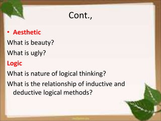 Cont.,
• Aesthetic
What is beauty?
What is ugly?
Logic
What is nature of logical thinking?
What is the relationship of inductive and
deductive logical methods?
 