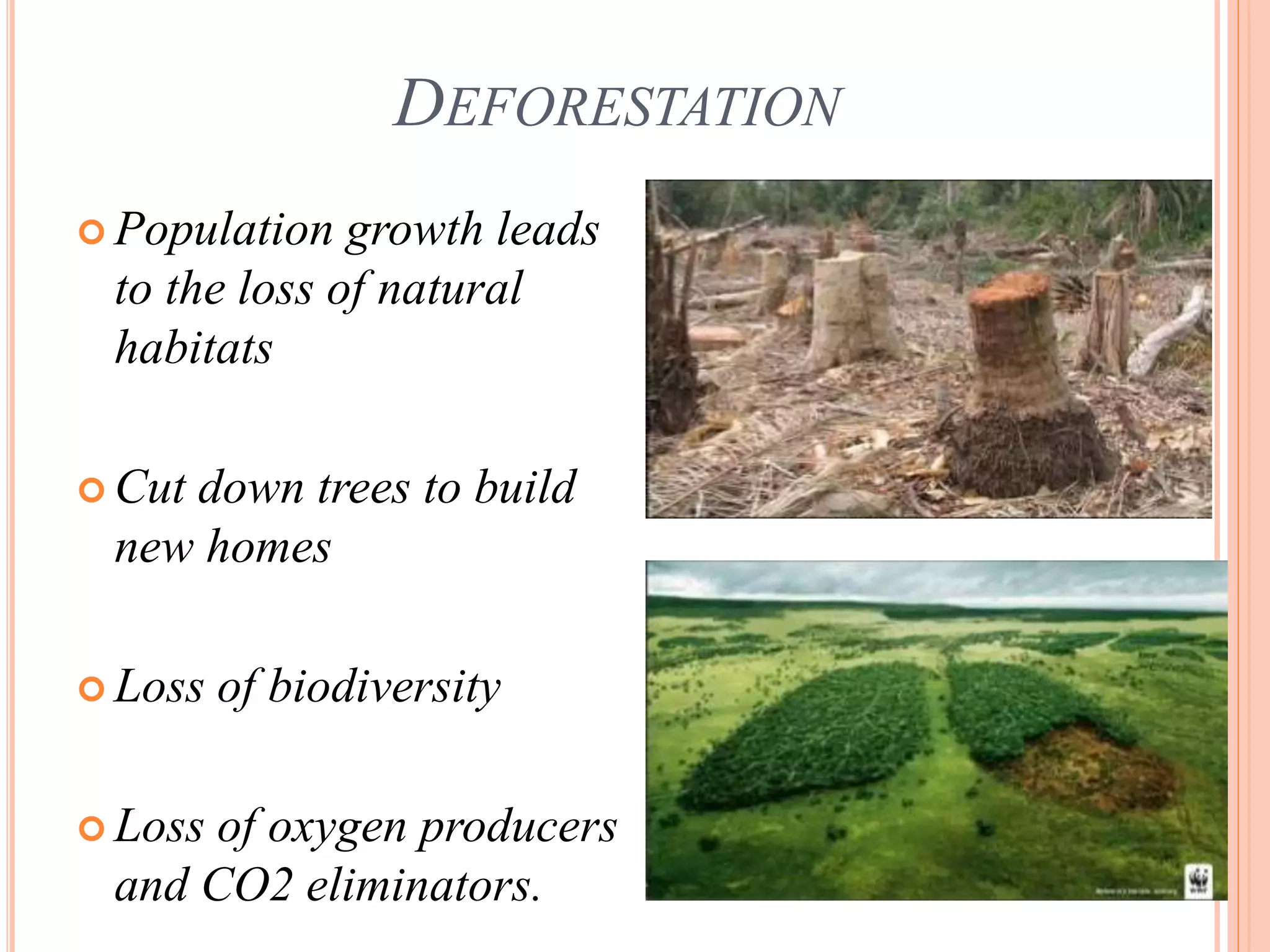 DEFORESTATION
 Population growth leads
to the loss of natural
habitats
 Cut down trees to build
new homes
 Loss of biodiversity
 Loss of oxygen producers
and CO2 eliminators.
 