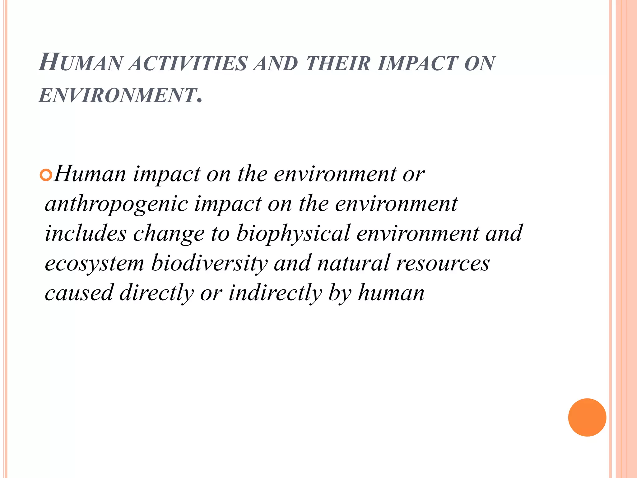 HUMAN ACTIVITIES AND THEIR IMPACT ON
ENVIRONMENT.
Human impact on the environment or
anthropogenic impact on the environment
includes change to biophysical environment and
ecosystem biodiversity and natural resources
caused directly or indirectly by human
 