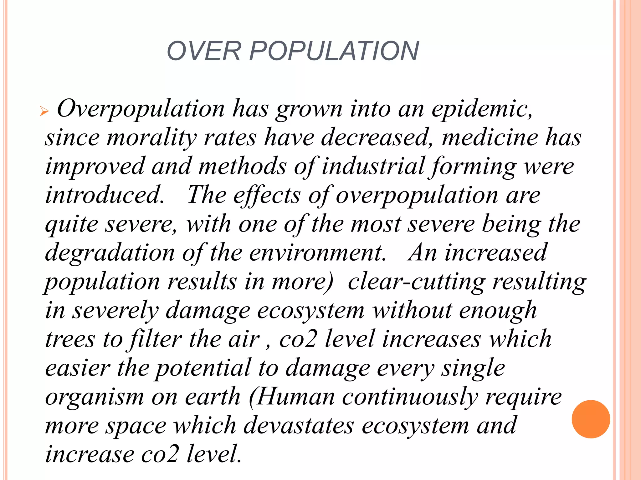 OVER POPULATION
 Overpopulation has grown into an epidemic,
since morality rates have decreased, medicine has
improved and methods of industrial forming were
introduced. The effects of overpopulation are
quite severe, with one of the most severe being the
degradation of the environment. An increased
population results in more) clear-cutting resulting
in severely damage ecosystem without enough
trees to filter the air , co2 level increases which
easier the potential to damage every single
organism on earth (Human continuously require
more space which devastates ecosystem and
increase co2 level.
 