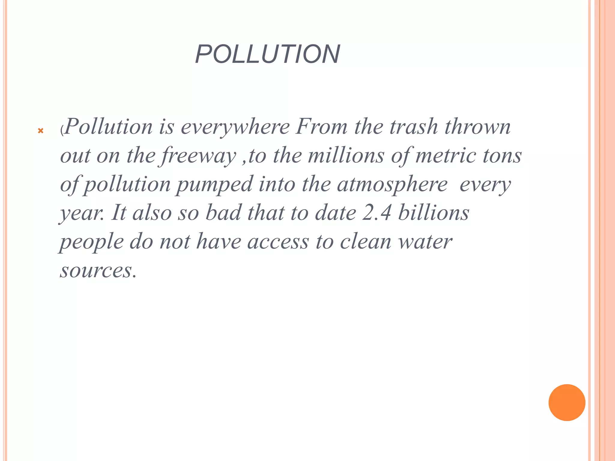 POLLUTION
 (Pollution is everywhere From the trash thrown
out on the freeway ,to the millions of metric tons
of pollution pumped into the atmosphere every
year. It also so bad that to date 2.4 billions
people do not have access to clean water
sources.
 