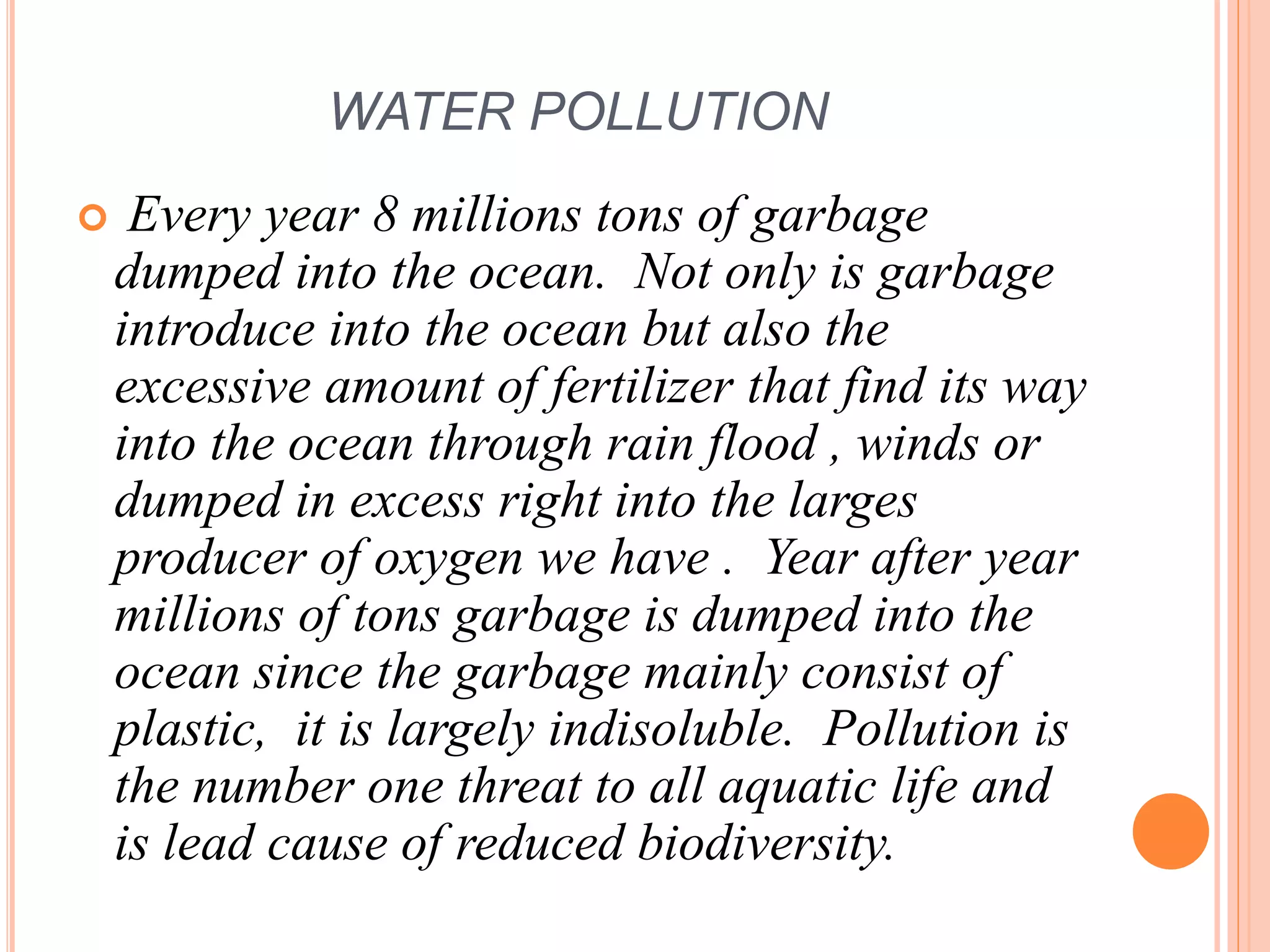 WATER POLLUTION
 Every year 8 millions tons of garbage
dumped into the ocean. Not only is garbage
introduce into the ocean but also the
excessive amount of fertilizer that find its way
into the ocean through rain flood , winds or
dumped in excess right into the larges
producer of oxygen we have . Year after year
millions of tons garbage is dumped into the
ocean since the garbage mainly consist of
plastic, it is largely indisoluble. Pollution is
the number one threat to all aquatic life and
is lead cause of reduced biodiversity.
 