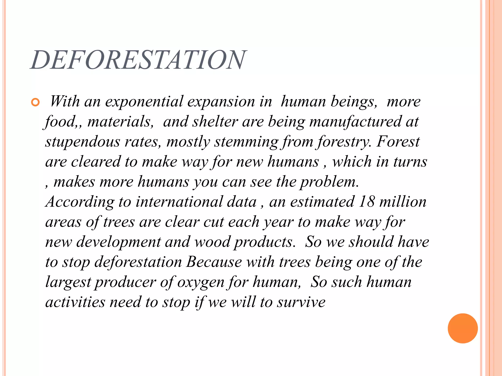 DEFORESTATION
 With an exponential expansion in human beings, more
food,, materials, and shelter are being manufactured at
stupendous rates, mostly stemming from forestry. Forest
are cleared to make way for new humans , which in turns
, makes more humans you can see the problem.
According to international data , an estimated 18 million
areas of trees are clear cut each year to make way for
new development and wood products. So we should have
to stop deforestation Because with trees being one of the
largest producer of oxygen for human, So such human
activities need to stop if we will to survive
 