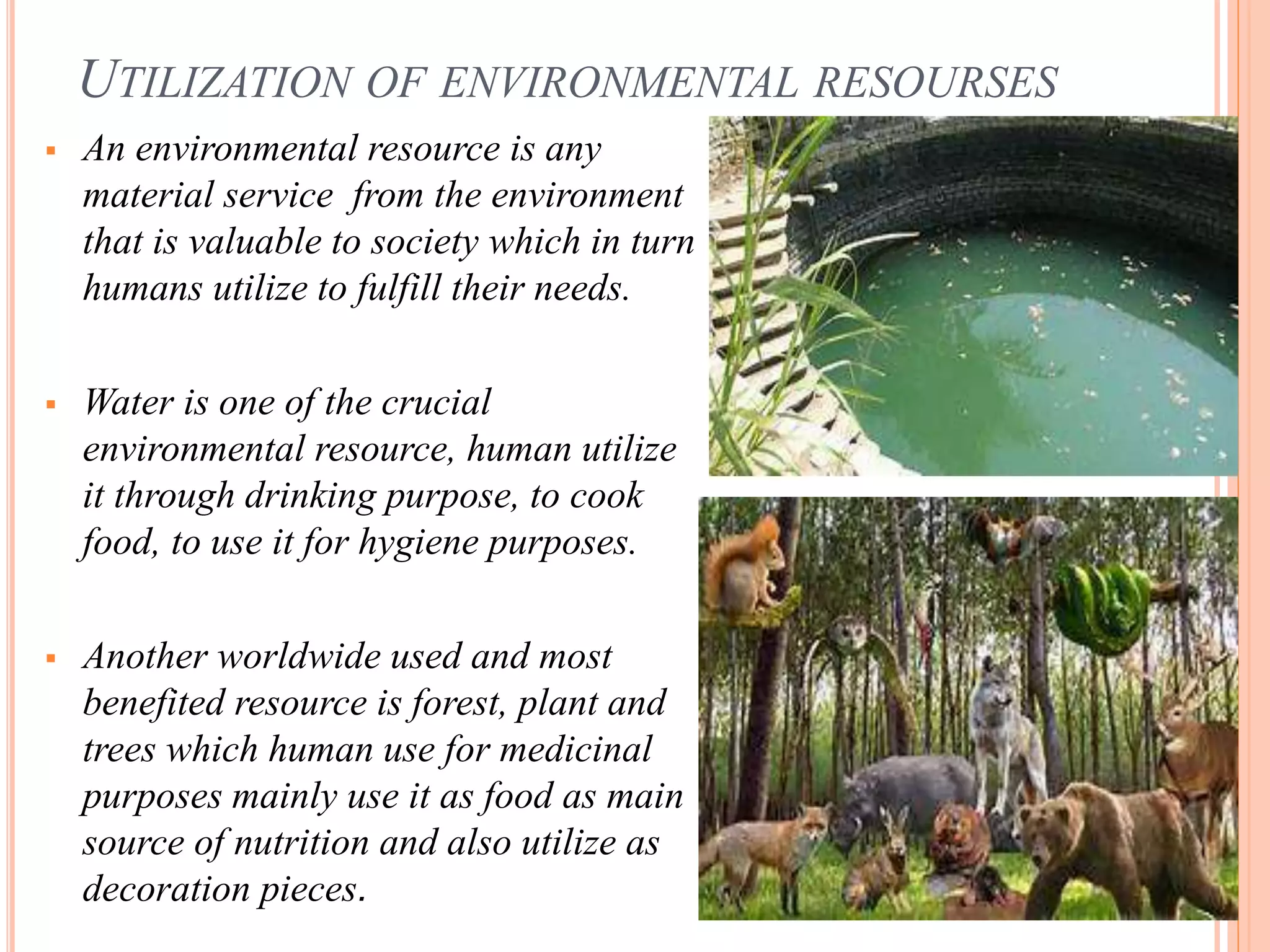 UTILIZATION OF ENVIRONMENTAL RESOURSES
 An environmental resource is any
material service from the environment
that is valuable to society which in turn
humans utilize to fulfill their needs.
 Water is one of the crucial
environmental resource, human utilize
it through drinking purpose, to cook
food, to use it for hygiene purposes.
 Another worldwide used and most
benefited resource is forest, plant and
trees which human use for medicinal
purposes mainly use it as food as main
source of nutrition and also utilize as
decoration pieces.
 