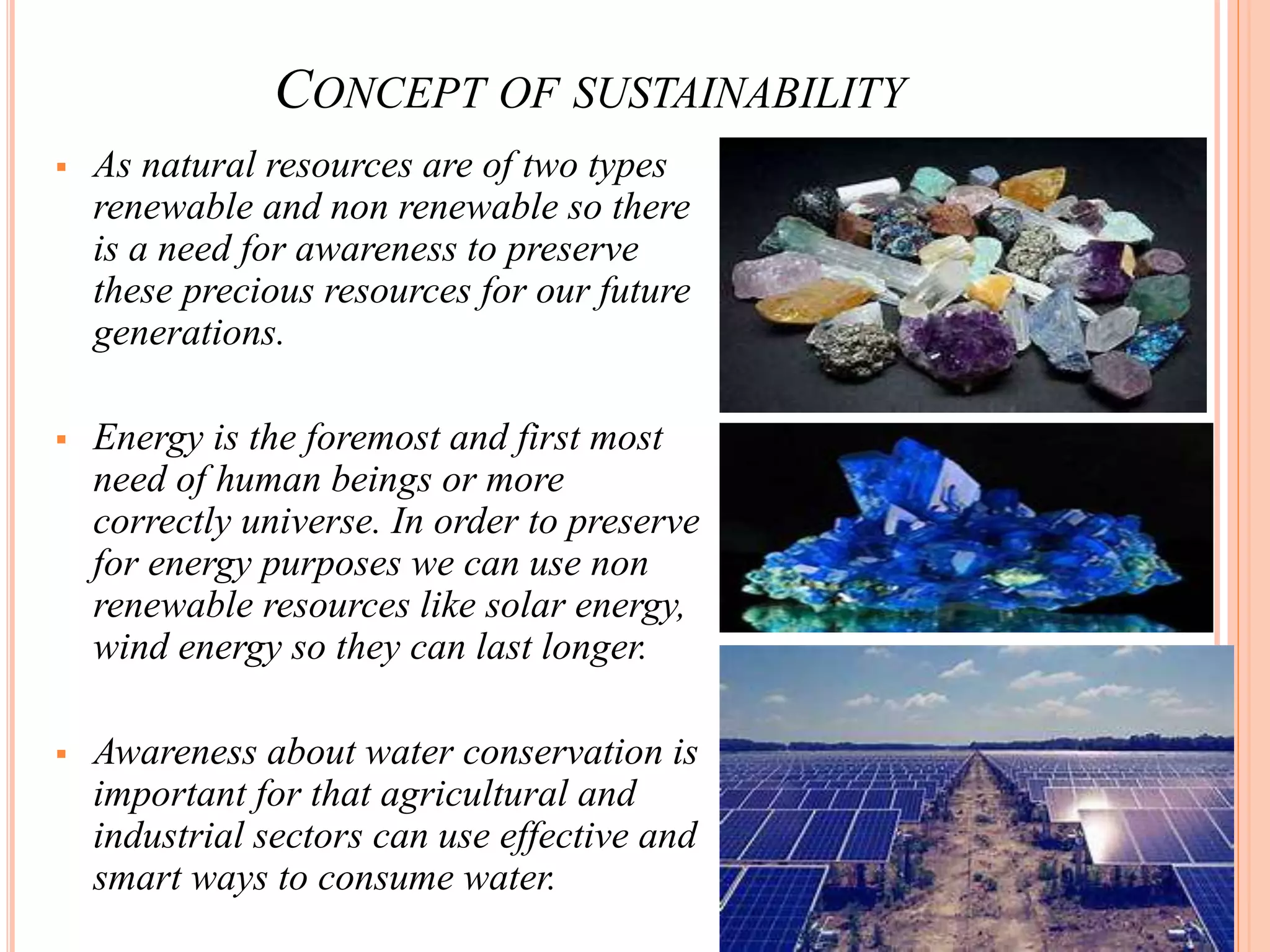 CONCEPT OF SUSTAINABILITY
 As natural resources are of two types
renewable and non renewable so there
is a need for awareness to preserve
these precious resources for our future
generations.
 Energy is the foremost and first most
need of human beings or more
correctly universe. In order to preserve
for energy purposes we can use non
renewable resources like solar energy,
wind energy so they can last longer.
 Awareness about water conservation is
important for that agricultural and
industrial sectors can use effective and
smart ways to consume water.
 