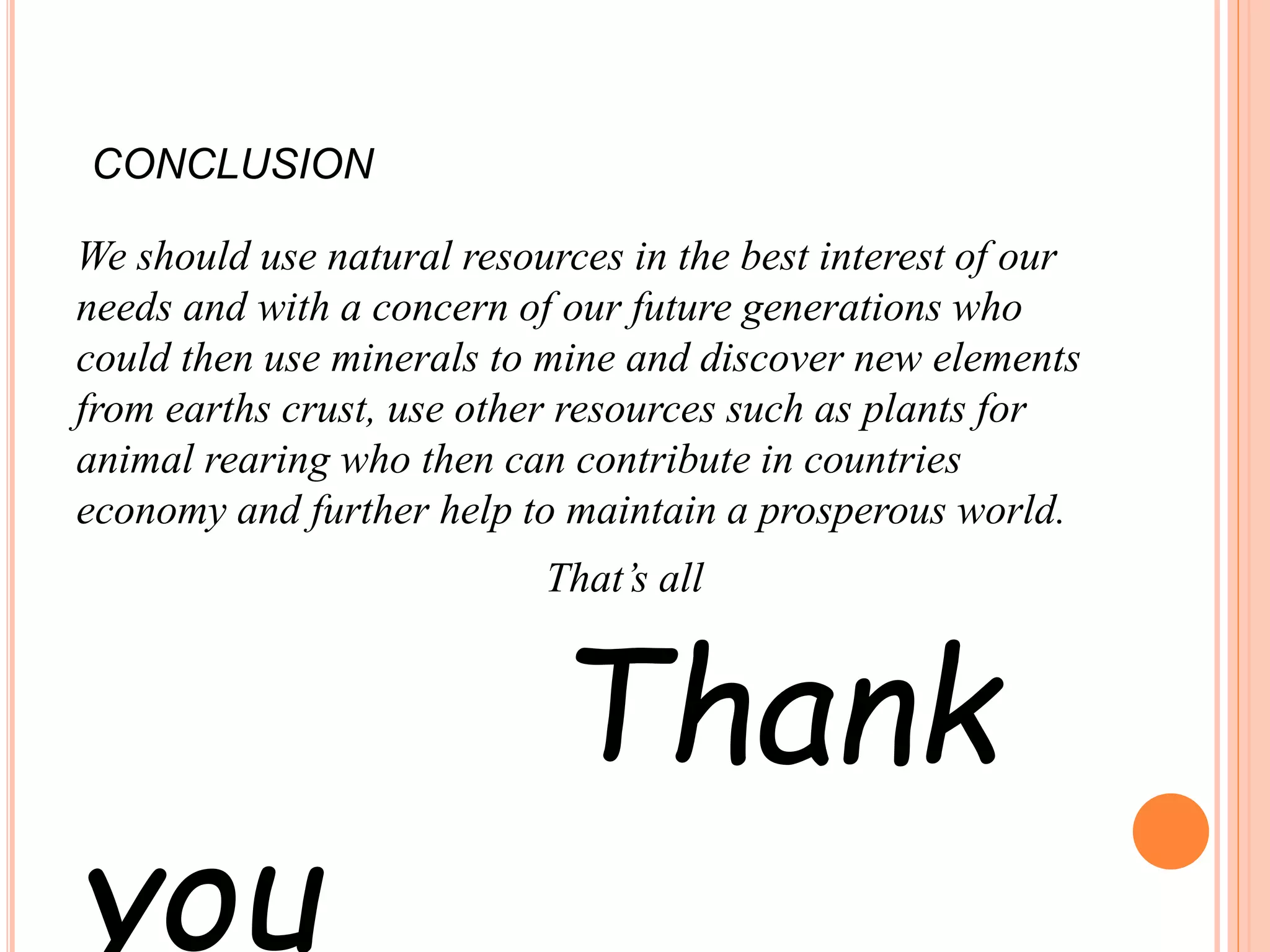 CONCLUSION
We should use natural resources in the best interest of our
needs and with a concern of our future generations who
could then use minerals to mine and discover new elements
from earths crust, use other resources such as plants for
animal rearing who then can contribute in countries
economy and further help to maintain a prosperous world.
That’s all
Thank
you
 