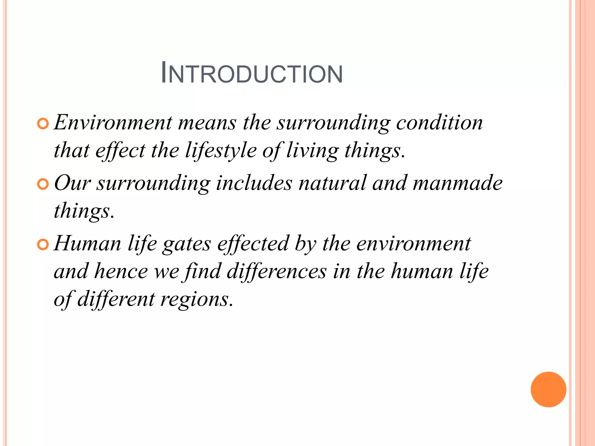INTRODUCTION
 Environment means the surrounding condition
that effect the lifestyle of living things.
 Our surrounding includes natural and manmade
things.
 Human life gates effected by the environment
and hence we find differences in the human life
of different regions.
 