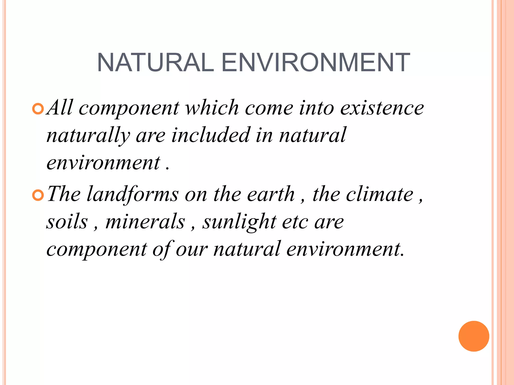 NATURAL ENVIRONMENT
All component which come into existence
naturally are included in natural
environment .
The landforms on the earth , the climate ,
soils , minerals , sunlight etc are
component of our natural environment.
 