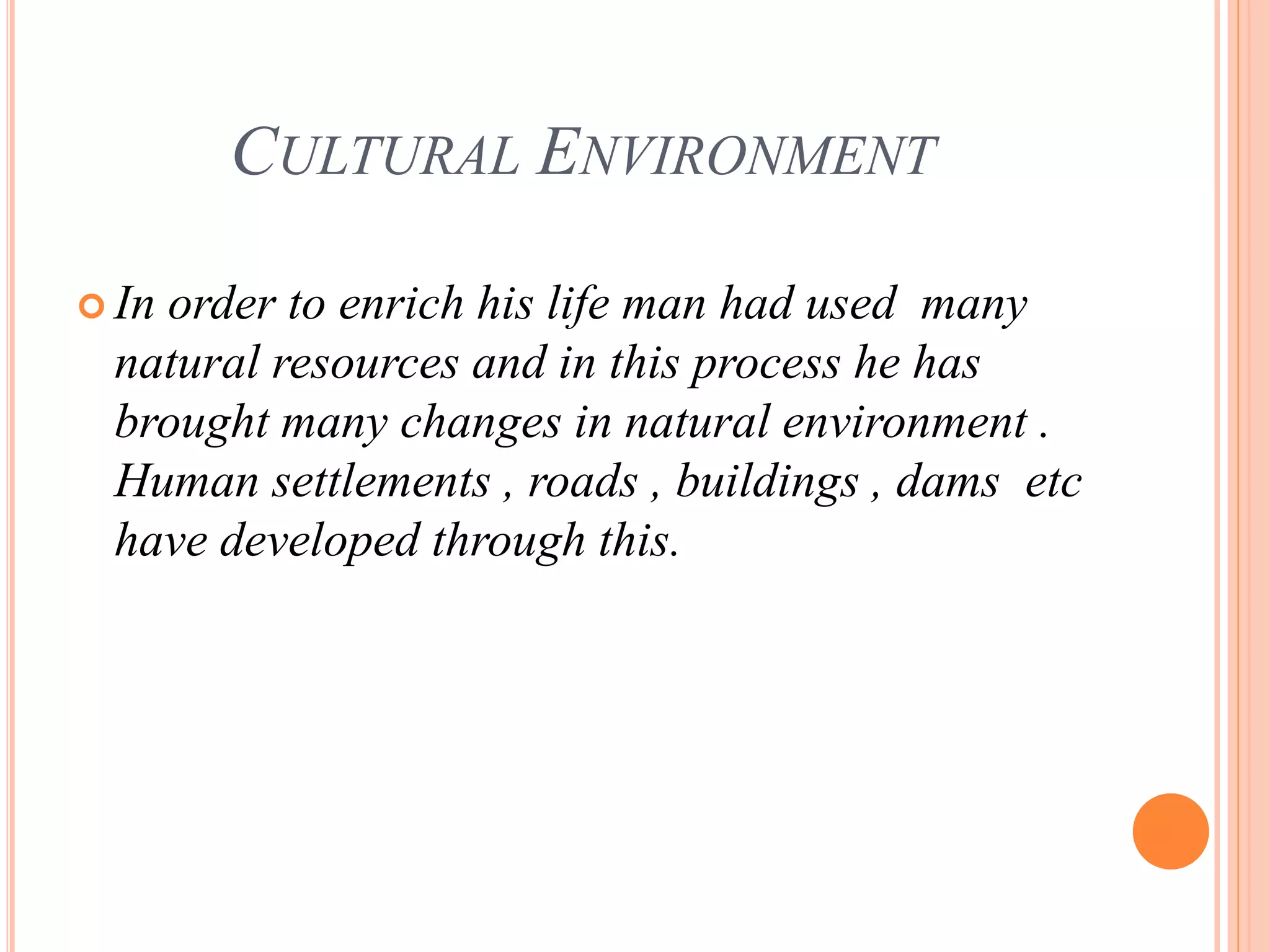 CULTURAL ENVIRONMENT
 In order to enrich his life man had used many
natural resources and in this process he has
brought many changes in natural environment .
Human settlements , roads , buildings , dams etc
have developed through this.
 