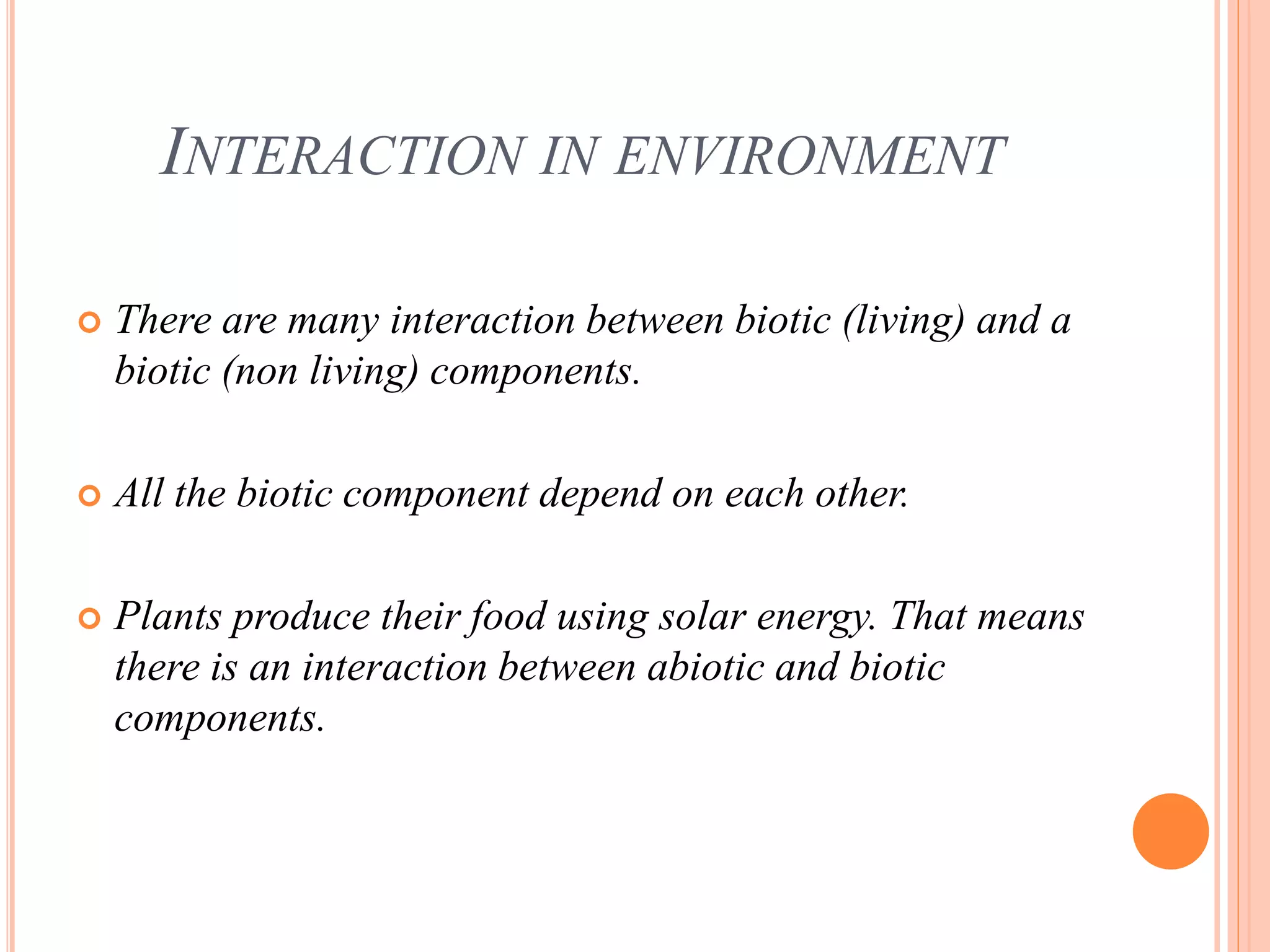 INTERACTION IN ENVIRONMENT
 There are many interaction between biotic (living) and a
biotic (non living) components.
 All the biotic component depend on each other.
 Plants produce their food using solar energy. That means
there is an interaction between abiotic and biotic
components.
 