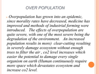 OVER POPULATION
 Overpopulation has grown into an epidemic,
since morality rates have decreased, medicine has
improved and methods of industrial forming were
introduced. The effects of overpopulation are
quite severe, with one of the most severe being the
degradation of the environment. An increased
population results in more) clear-cutting resulting
in severely damage ecosystem without enough
trees to filter the air , co2 level increases which
easier the potential to damage every single
organism on earth (Human continuously require
more space which devastates ecosystem and
increase co2 level.
 