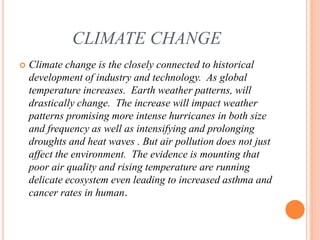 CLIMATE CHANGE
 Climate change is the closely connected to historical
development of industry and technology. As global
temperature increases. Earth weather patterns, will
drastically change. The increase will impact weather
patterns promising more intense hurricanes in both size
and frequency as well as intensifying and prolonging
droughts and heat waves . But air pollution does not just
affect the environment. The evidence is mounting that
poor air quality and rising temperature are running
delicate ecosystem even leading to increased asthma and
cancer rates in human.
 