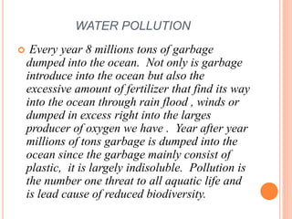 WATER POLLUTION
 Every year 8 millions tons of garbage
dumped into the ocean. Not only is garbage
introduce into the ocean but also the
excessive amount of fertilizer that find its way
into the ocean through rain flood , winds or
dumped in excess right into the larges
producer of oxygen we have . Year after year
millions of tons garbage is dumped into the
ocean since the garbage mainly consist of
plastic, it is largely indisoluble. Pollution is
the number one threat to all aquatic life and
is lead cause of reduced biodiversity.
 
